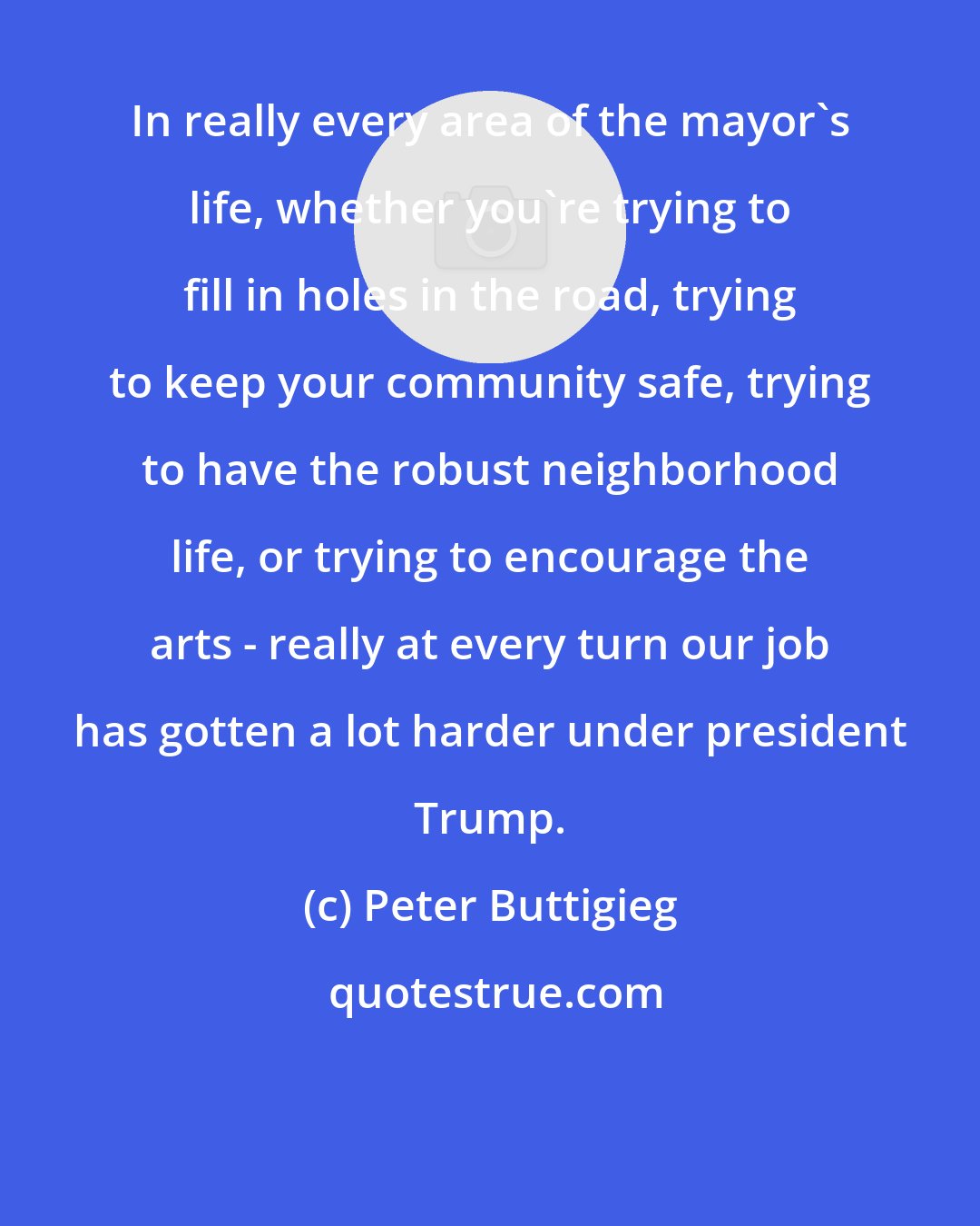 Peter Buttigieg: In really every area of the mayor's life, whether you're trying to fill in holes in the road, trying to keep your community safe, trying to have the robust neighborhood life, or trying to encourage the arts - really at every turn our job has gotten a lot harder under president Trump.