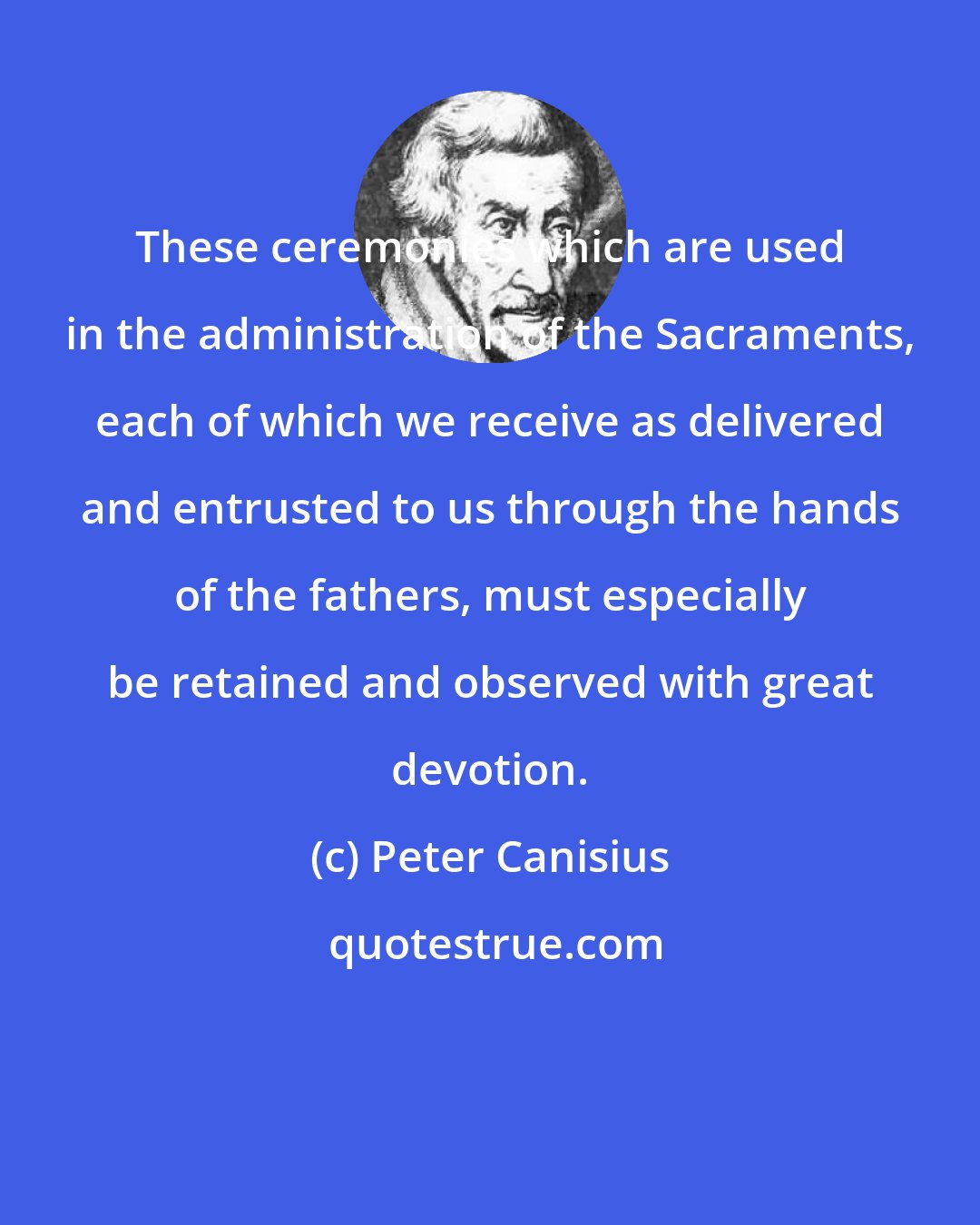 Peter Canisius: These ceremonies which are used in the administration of the Sacraments, each of which we receive as delivered and entrusted to us through the hands of the fathers, must especially be retained and observed with great devotion.