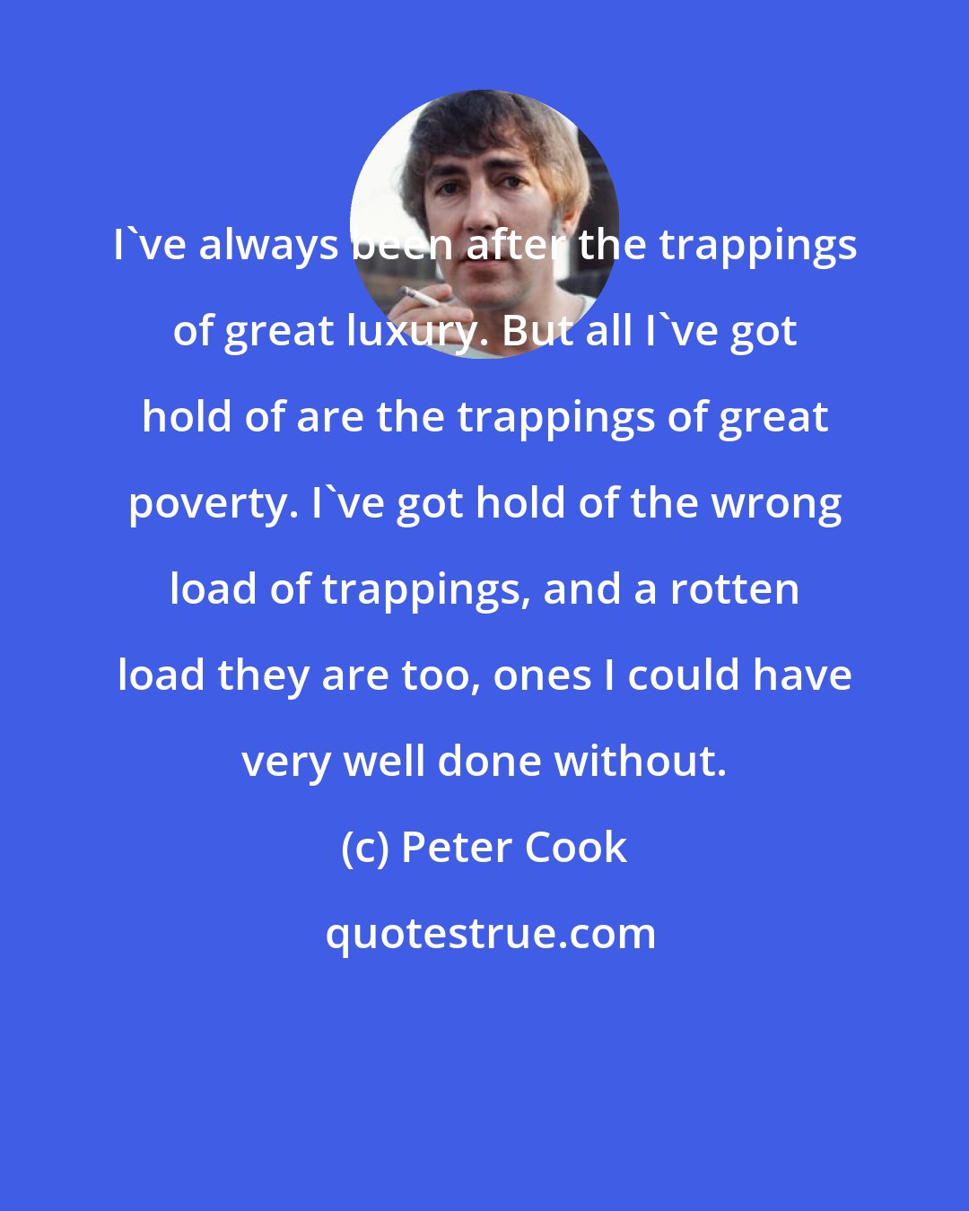 Peter Cook: I've always been after the trappings of great luxury. But all I've got hold of are the trappings of great poverty. I've got hold of the wrong load of trappings, and a rotten load they are too, ones I could have very well done without.