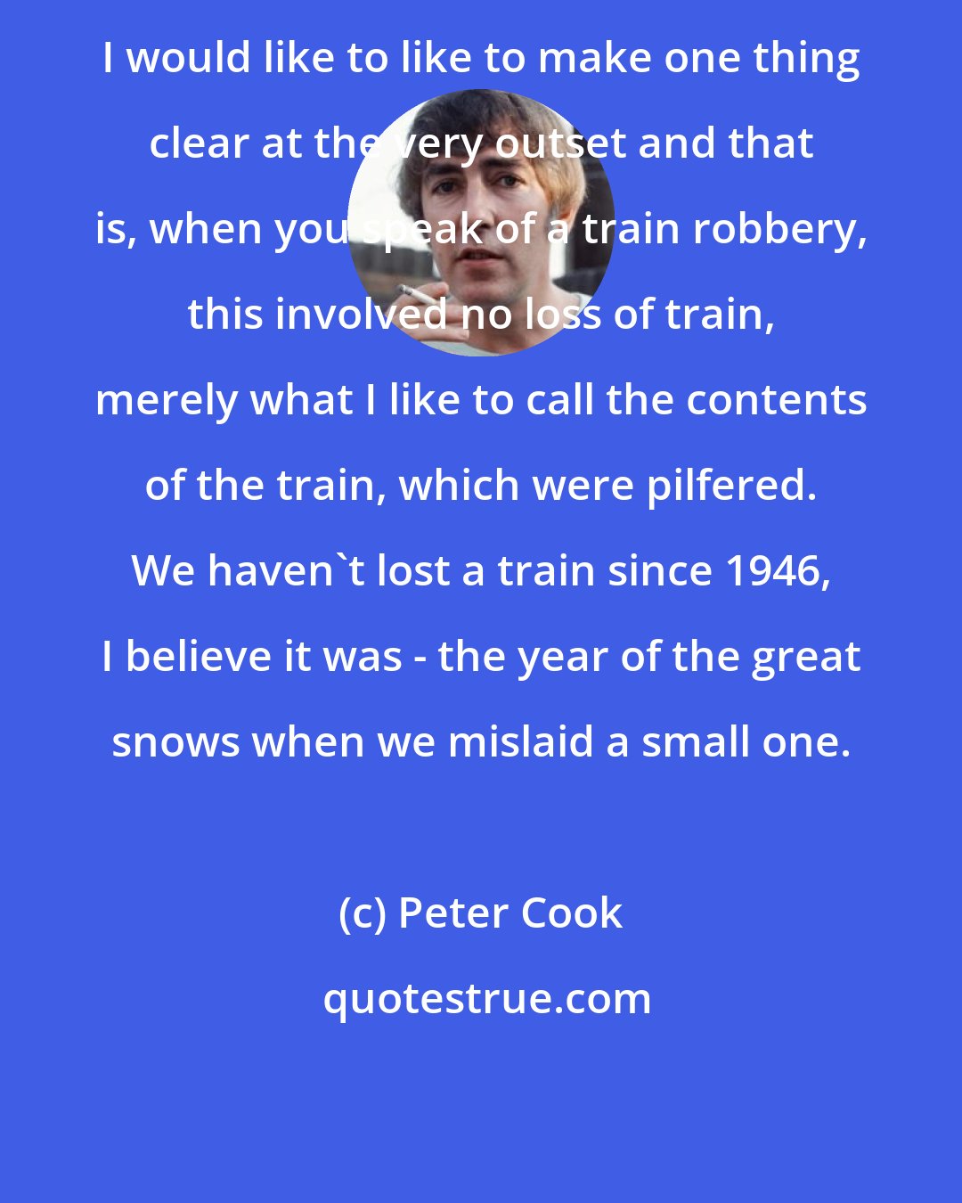 Peter Cook: I would like to like to make one thing clear at the very outset and that is, when you speak of a train robbery, this involved no loss of train, merely what I like to call the contents of the train, which were pilfered. We haven't lost a train since 1946, I believe it was - the year of the great snows when we mislaid a small one.