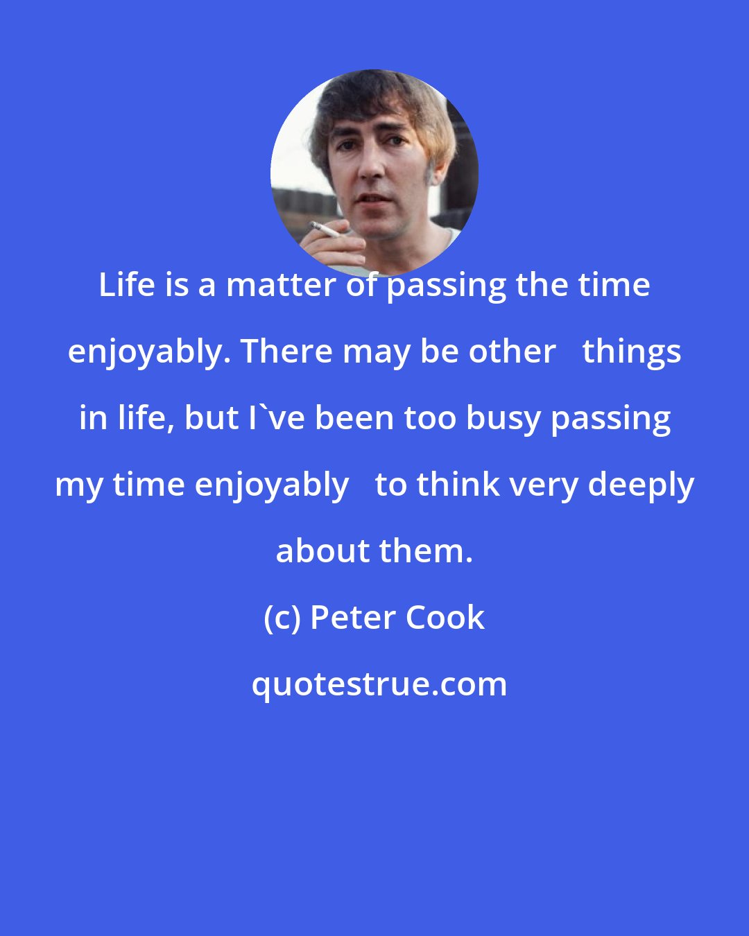 Peter Cook: Life is a matter of passing the time enjoyably. There may be other   things in life, but I've been too busy passing my time enjoyably   to think very deeply about them.