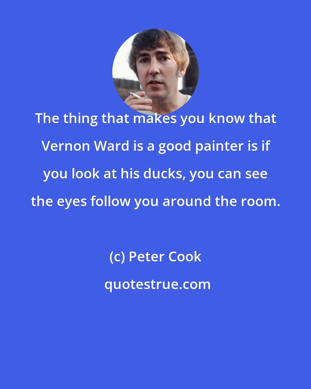 Peter Cook: The thing that makes you know that Vernon Ward is a good painter is if you look at his ducks, you can see the eyes follow you around the room.