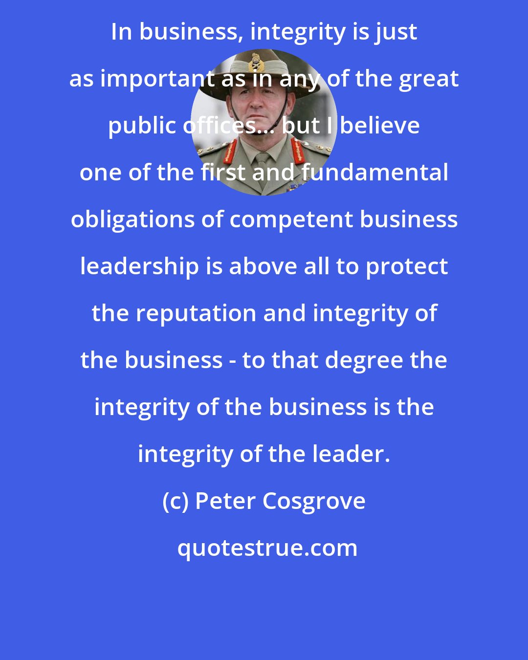 Peter Cosgrove: In business, integrity is just as important as in any of the great public offices... but I believe one of the first and fundamental obligations of competent business leadership is above all to protect the reputation and integrity of the business - to that degree the integrity of the business is the integrity of the leader.