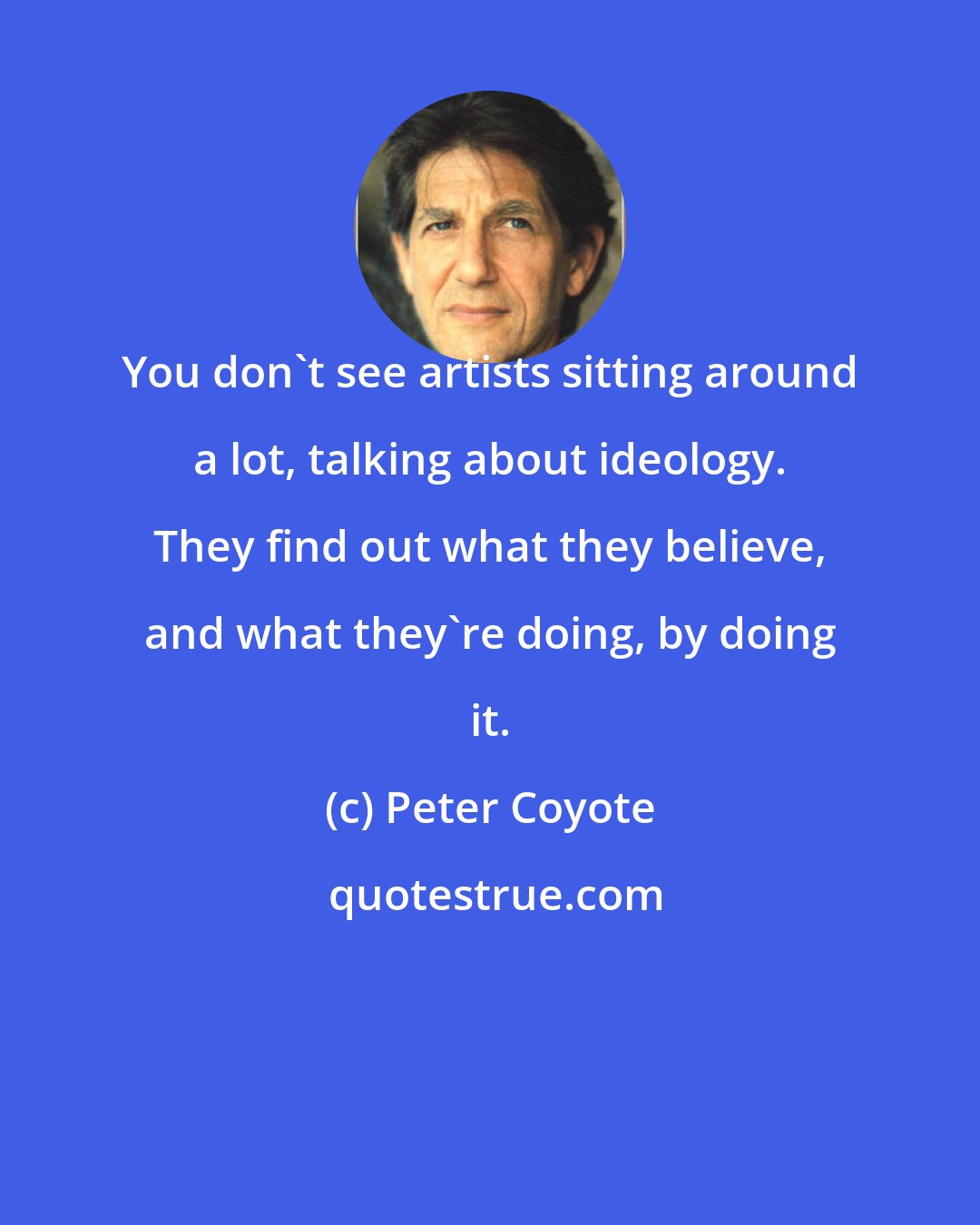 Peter Coyote: You don't see artists sitting around a lot, talking about ideology. They find out what they believe, and what they're doing, by doing it.