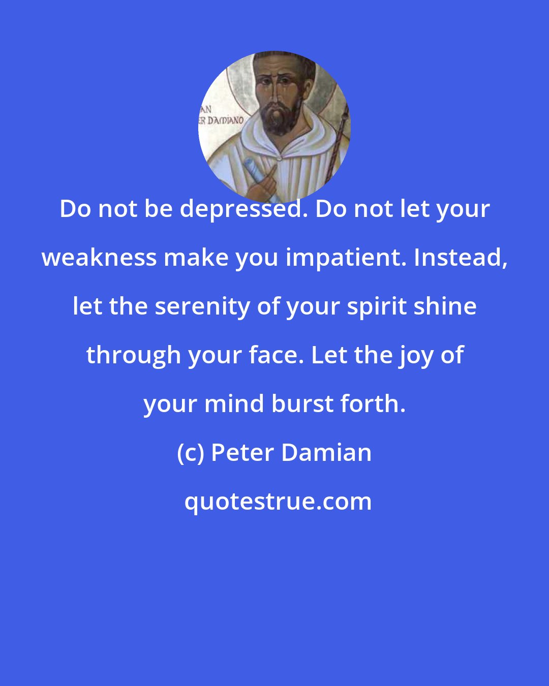 Peter Damian: Do not be depressed. Do not let your weakness make you impatient. Instead, let the serenity of your spirit shine through your face. Let the joy of your mind burst forth.