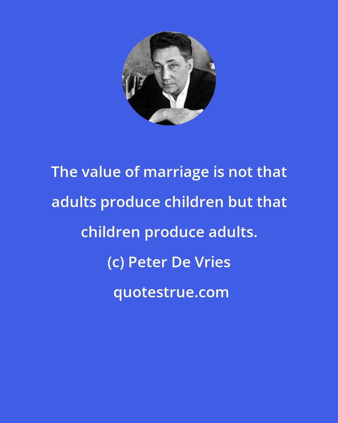 Peter De Vries: The value of marriage is not that adults produce children but that children produce adults.
