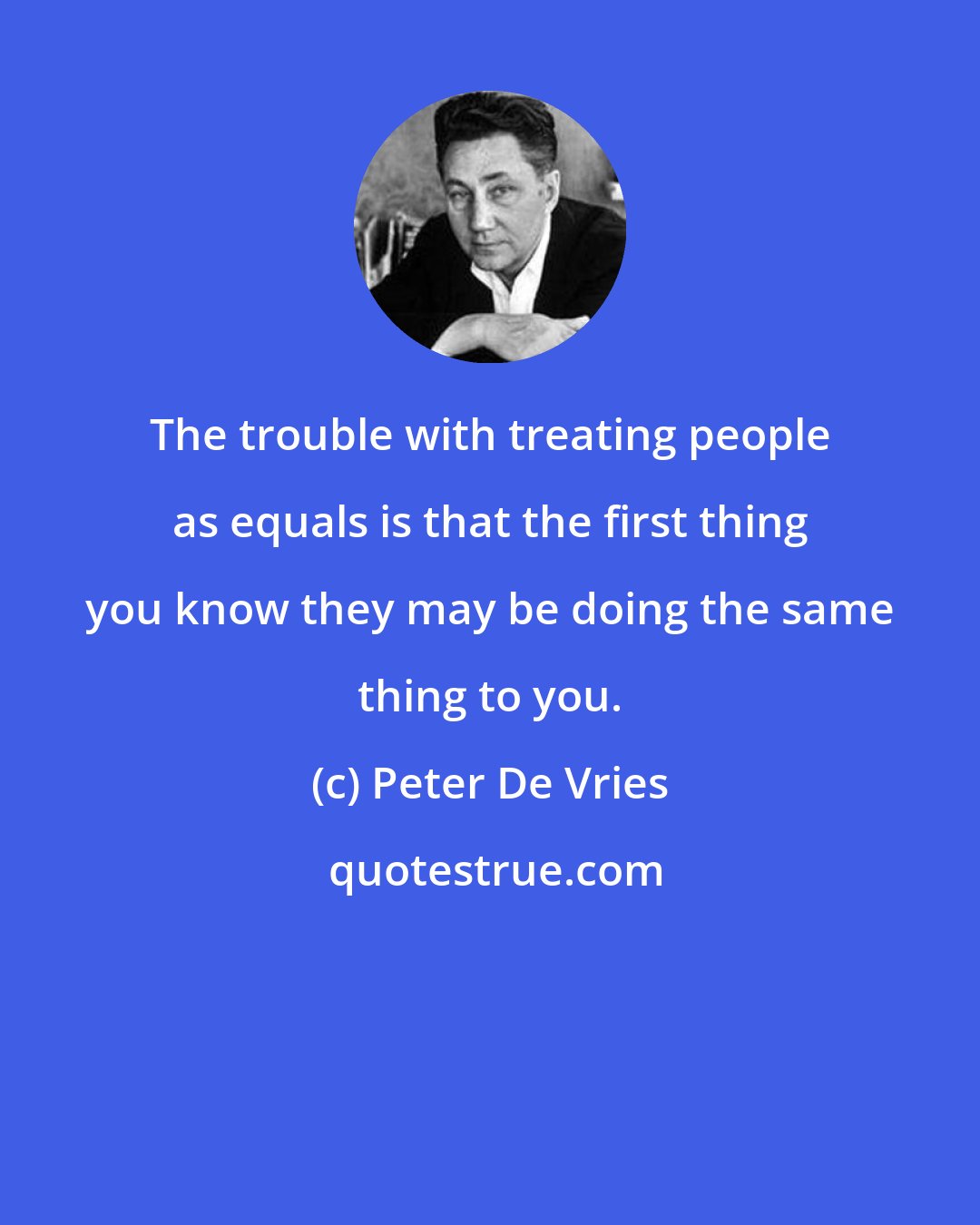 Peter De Vries: The trouble with treating people as equals is that the first thing you know they may be doing the same thing to you.
