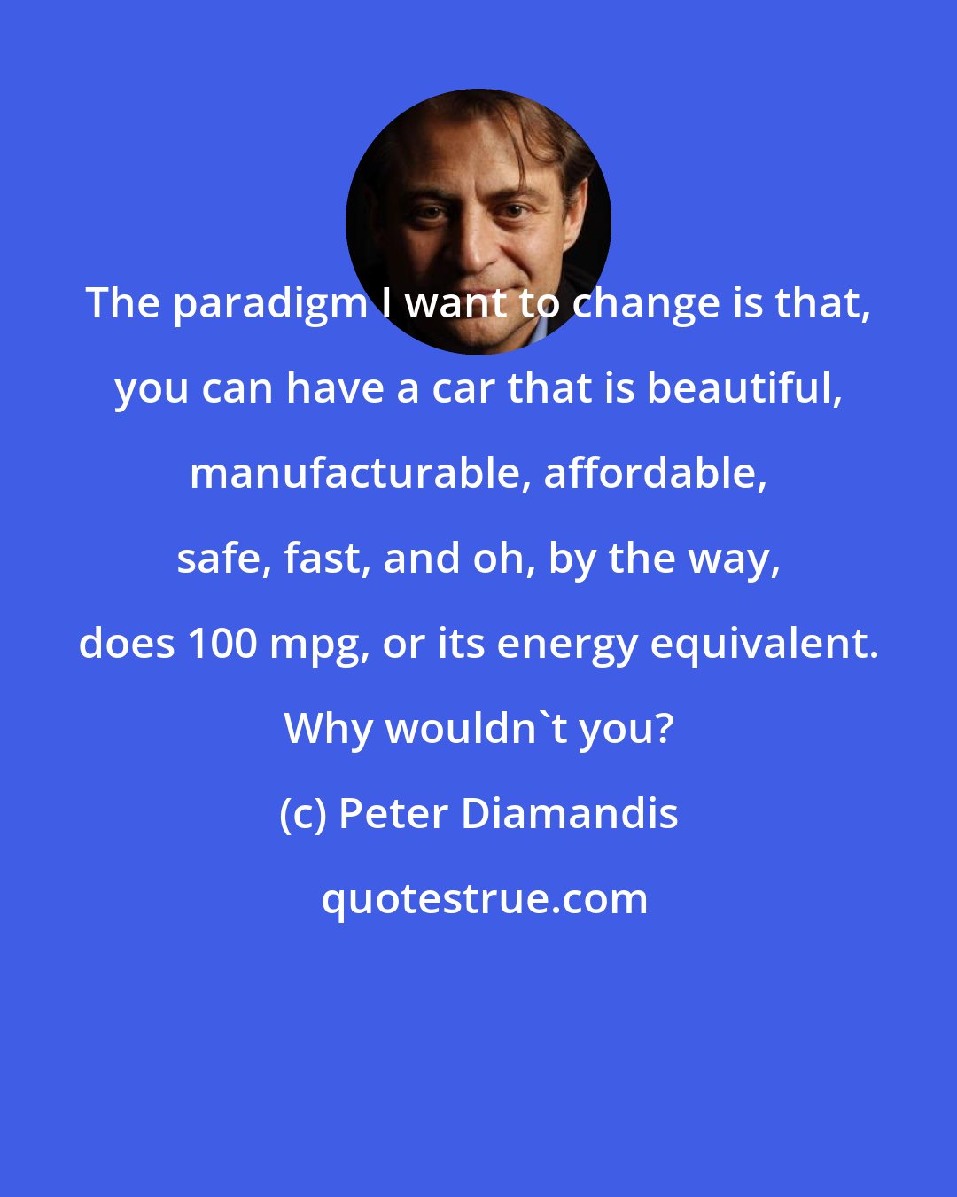 Peter Diamandis: The paradigm I want to change is that, you can have a car that is beautiful, manufacturable, affordable, safe, fast, and oh, by the way, does 100 mpg, or its energy equivalent. Why wouldn't you?