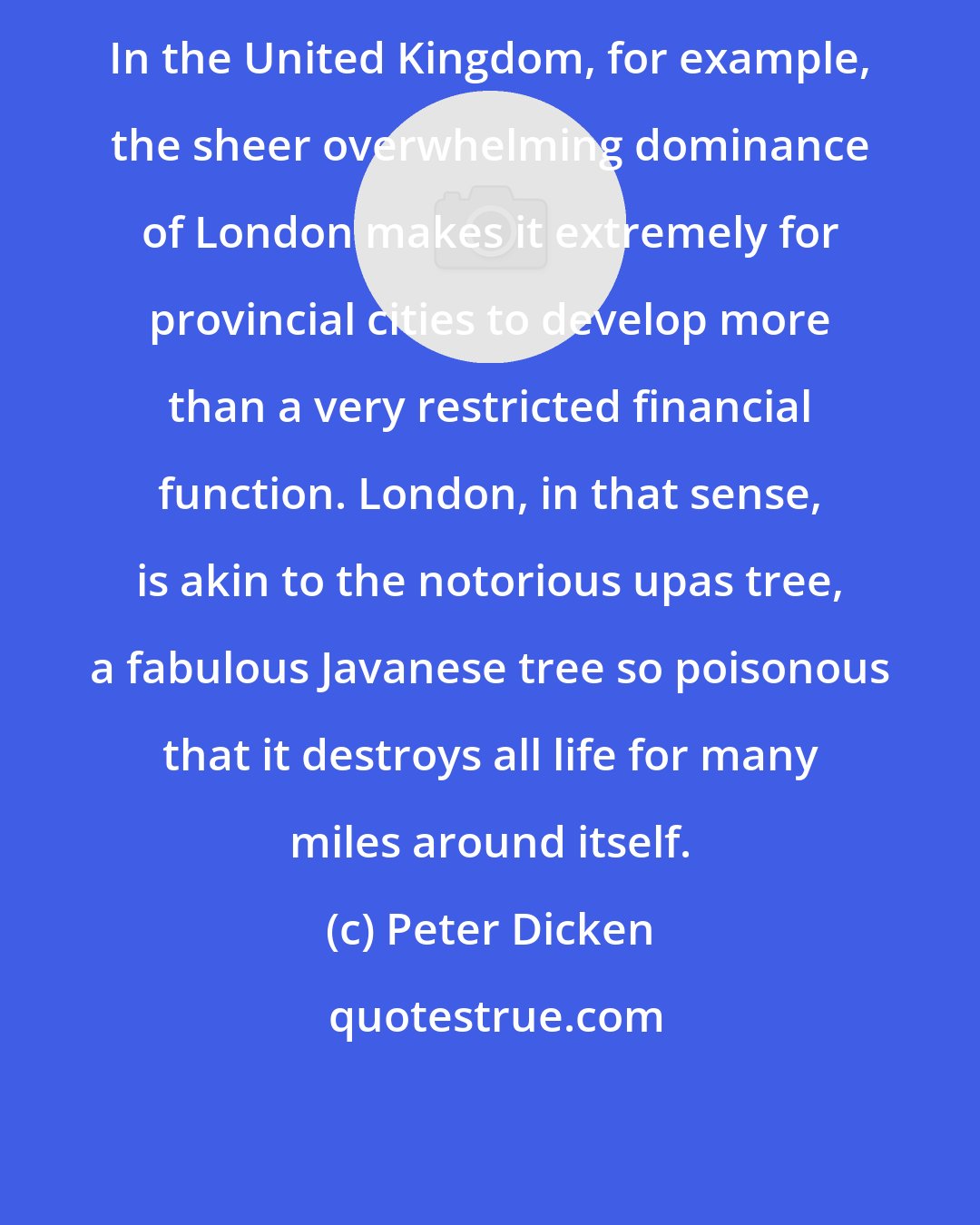 Peter Dicken: In the United Kingdom, for example, the sheer overwhelming dominance of London makes it extremely for provincial cities to develop more than a very restricted financial function. London, in that sense, is akin to the notorious upas tree, a fabulous Javanese tree so poisonous that it destroys all life for many miles around itself.