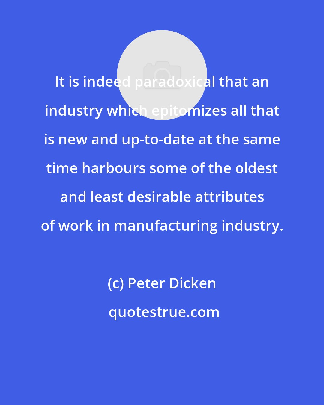 Peter Dicken: It is indeed paradoxical that an industry which epitomizes all that is new and up-to-date at the same time harbours some of the oldest and least desirable attributes of work in manufacturing industry.