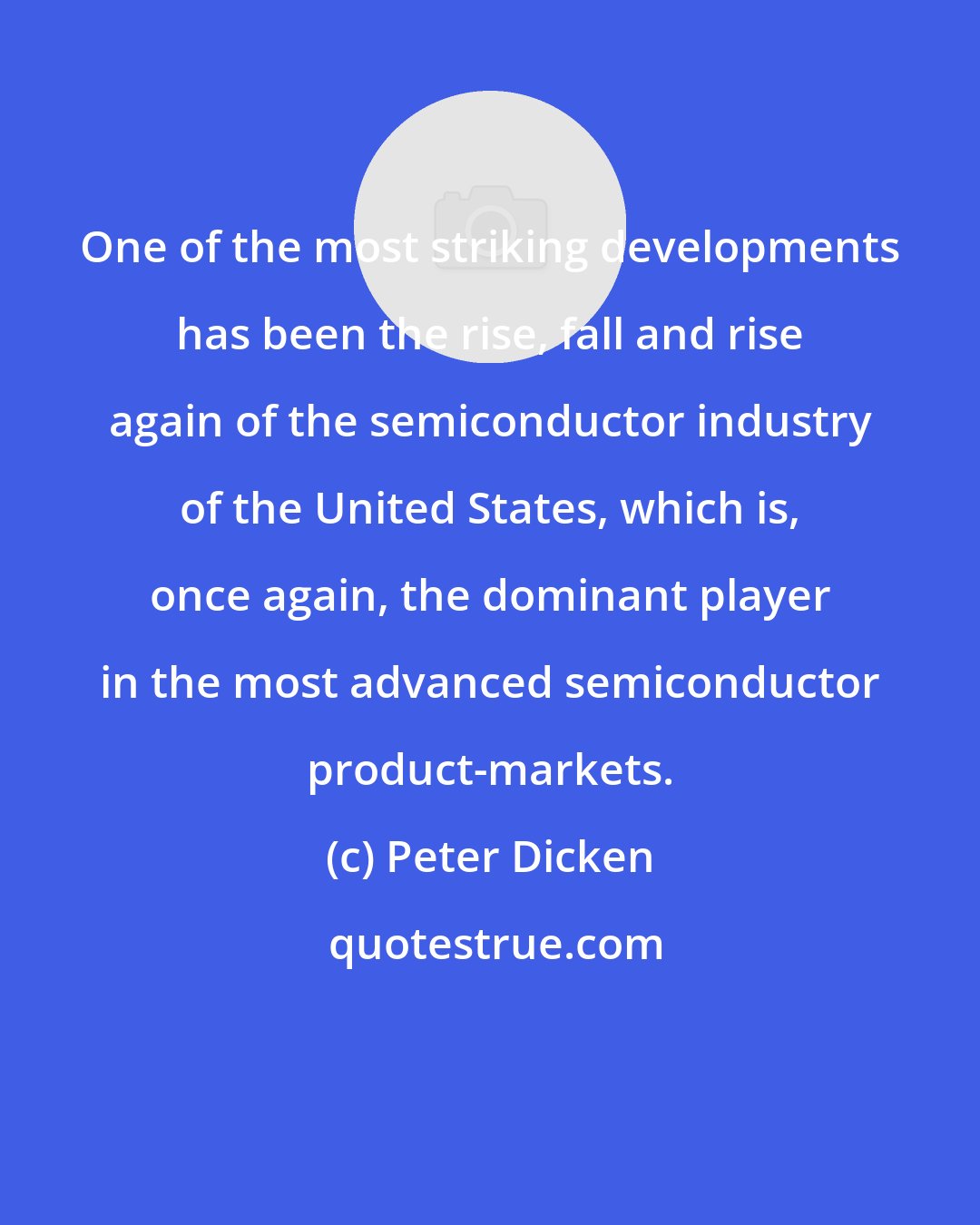 Peter Dicken: One of the most striking developments has been the rise, fall and rise again of the semiconductor industry of the United States, which is, once again, the dominant player in the most advanced semiconductor product-markets.