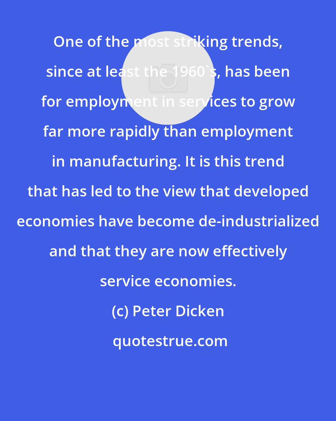 Peter Dicken: One of the most striking trends, since at least the 1960's, has been for employment in services to grow far more rapidly than employment in manufacturing. It is this trend that has led to the view that developed economies have become de-industrialized and that they are now effectively service economies.