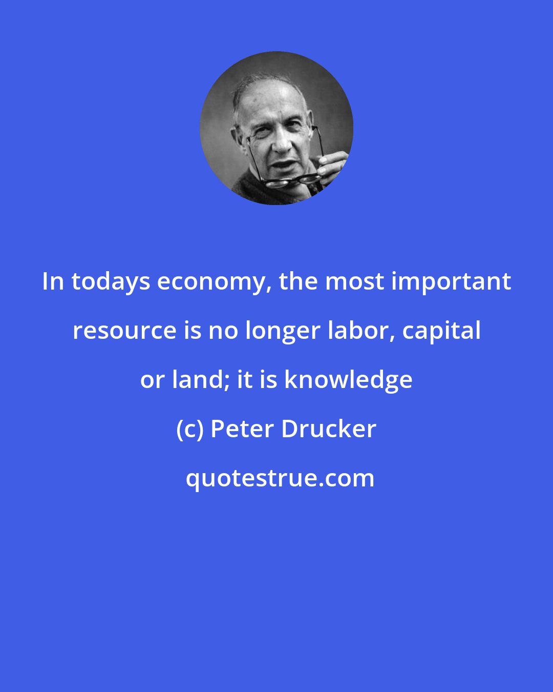 Peter Drucker: In todays economy, the most important resource is no longer labor, capital or land; it is knowledge