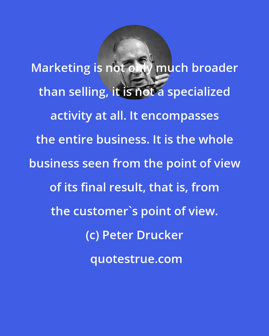 Peter Drucker: Marketing is not only much broader than selling, it is not a specialized activity at all. It encompasses the entire business. It is the whole business seen from the point of view of its final result, that is, from the customer's point of view.