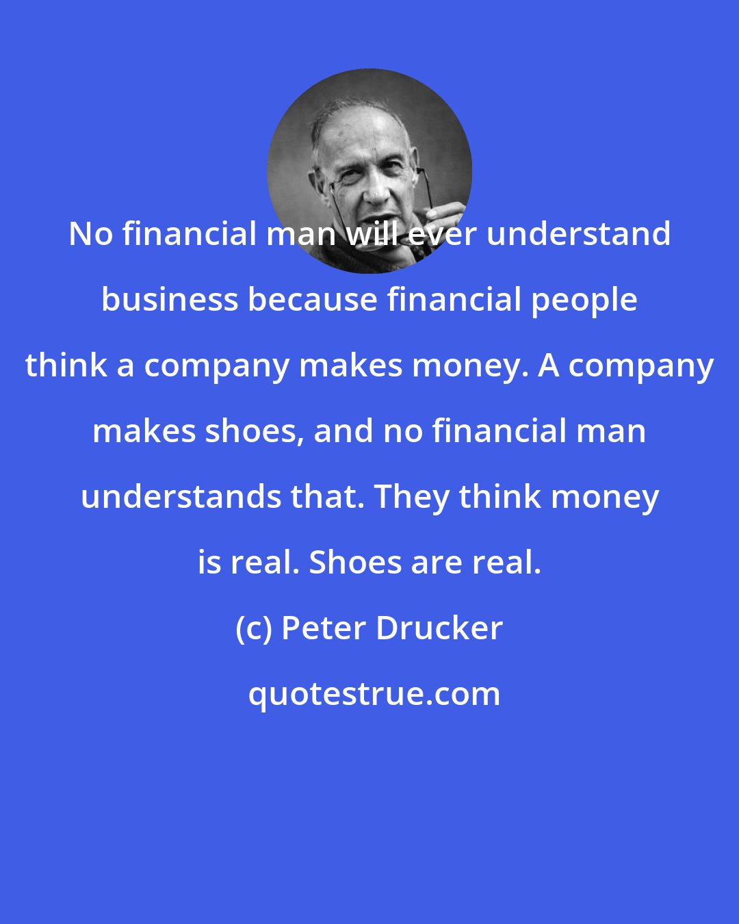 Peter Drucker: No financial man will ever understand business because financial people think a company makes money. A company makes shoes, and no financial man understands that. They think money is real. Shoes are real.