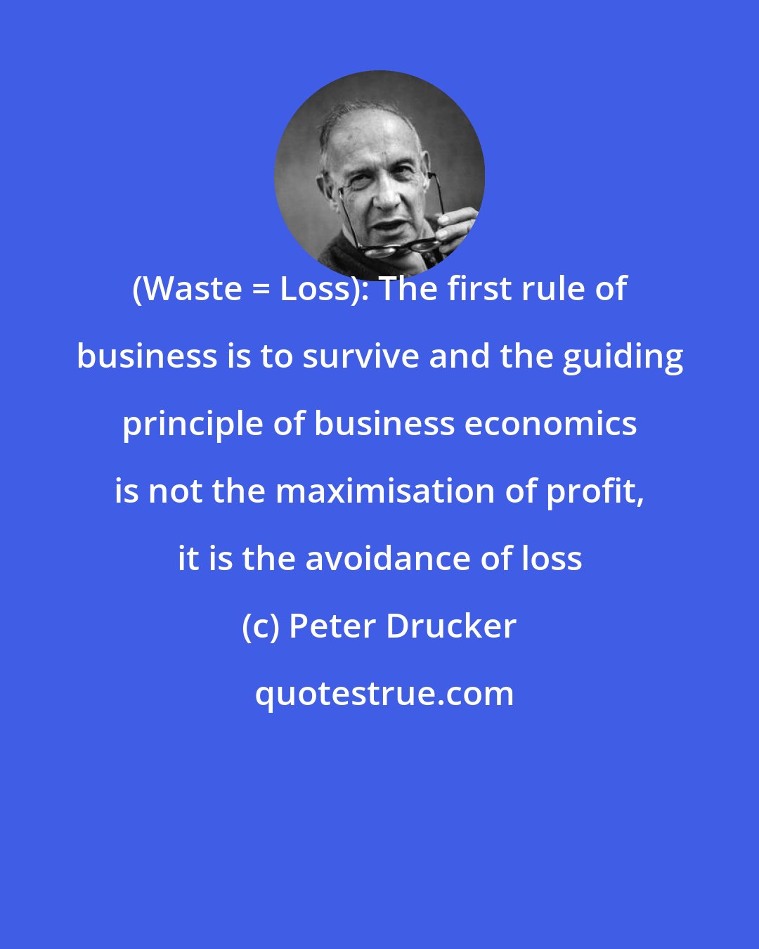 Peter Drucker: (Waste = Loss): The first rule of business is to survive and the guiding principle of business economics is not the maximisation of profit, it is the avoidance of loss
