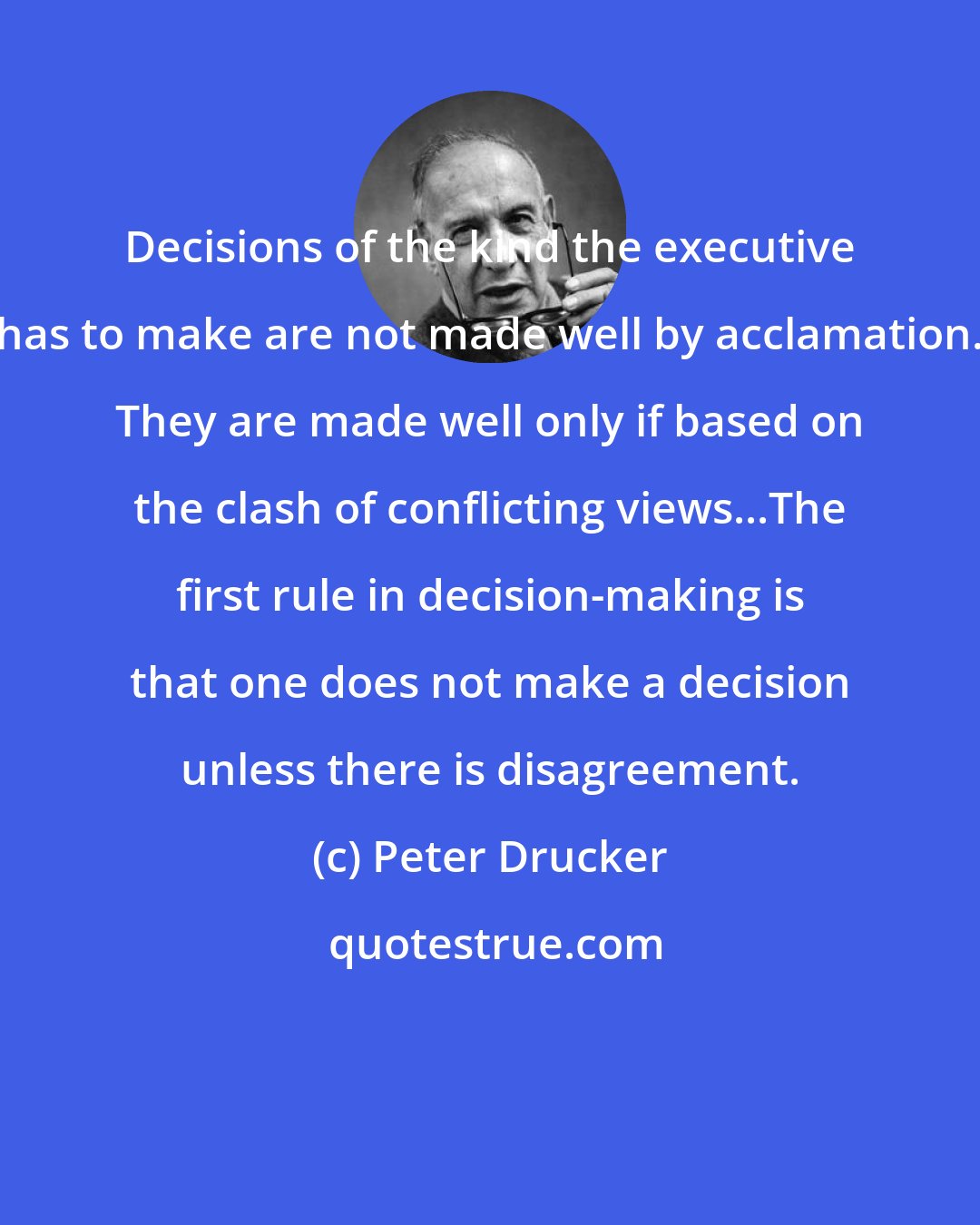 Peter Drucker: Decisions of the kind the executive has to make are not made well by acclamation. They are made well only if based on the clash of conflicting views...The first rule in decision-making is that one does not make a decision unless there is disagreement.
