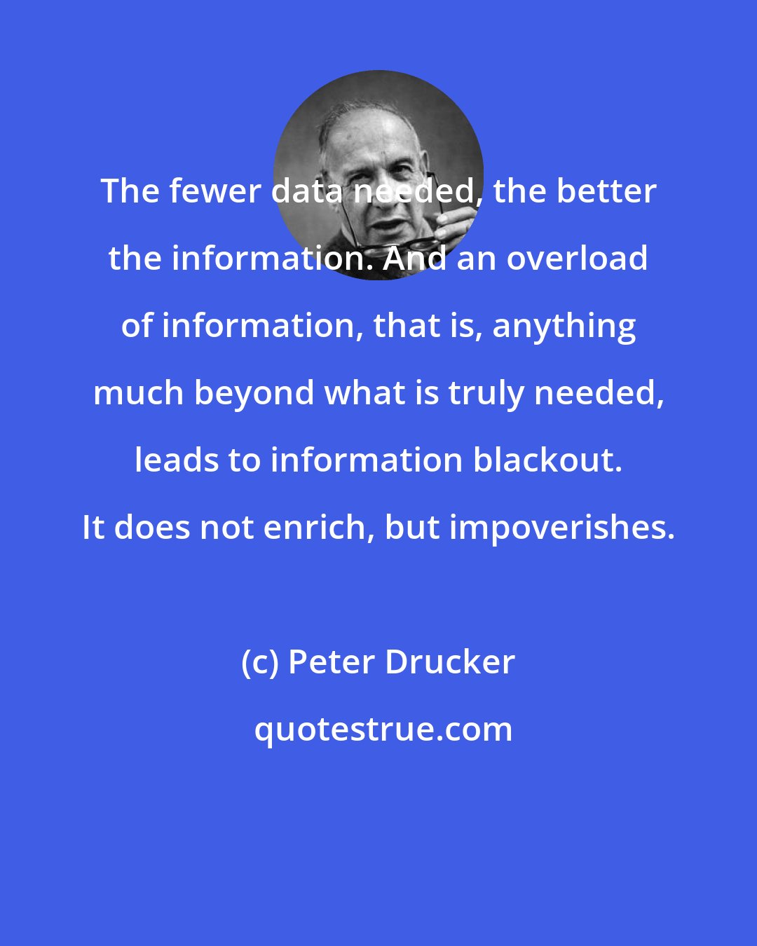 Peter Drucker: The fewer data needed, the better the information. And an overload of information, that is, anything much beyond what is truly needed, leads to information blackout. It does not enrich, but impoverishes.