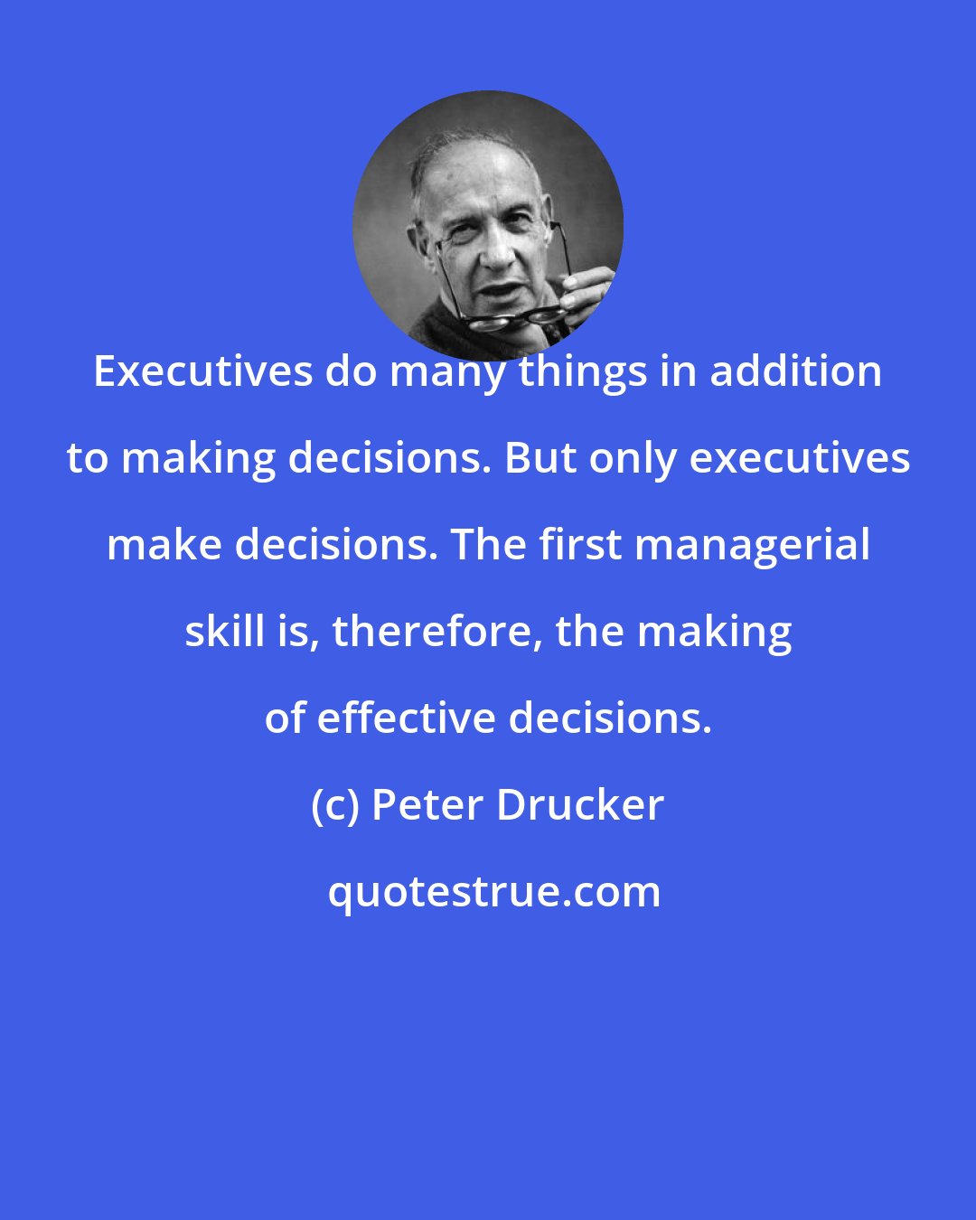 Peter Drucker: Executives do many things in addition to making decisions. But only executives make decisions. The first managerial skill is, therefore, the making of effective decisions.