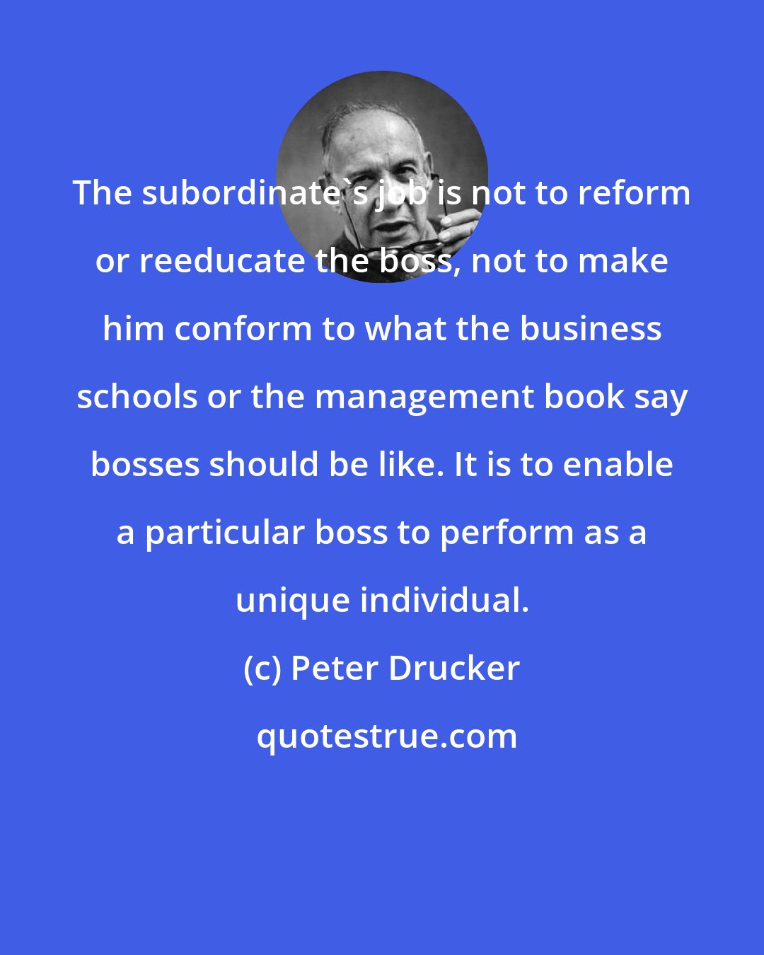 Peter Drucker: The subordinate's job is not to reform or reeducate the boss, not to make him conform to what the business schools or the management book say bosses should be like. It is to enable a particular boss to perform as a unique individual.