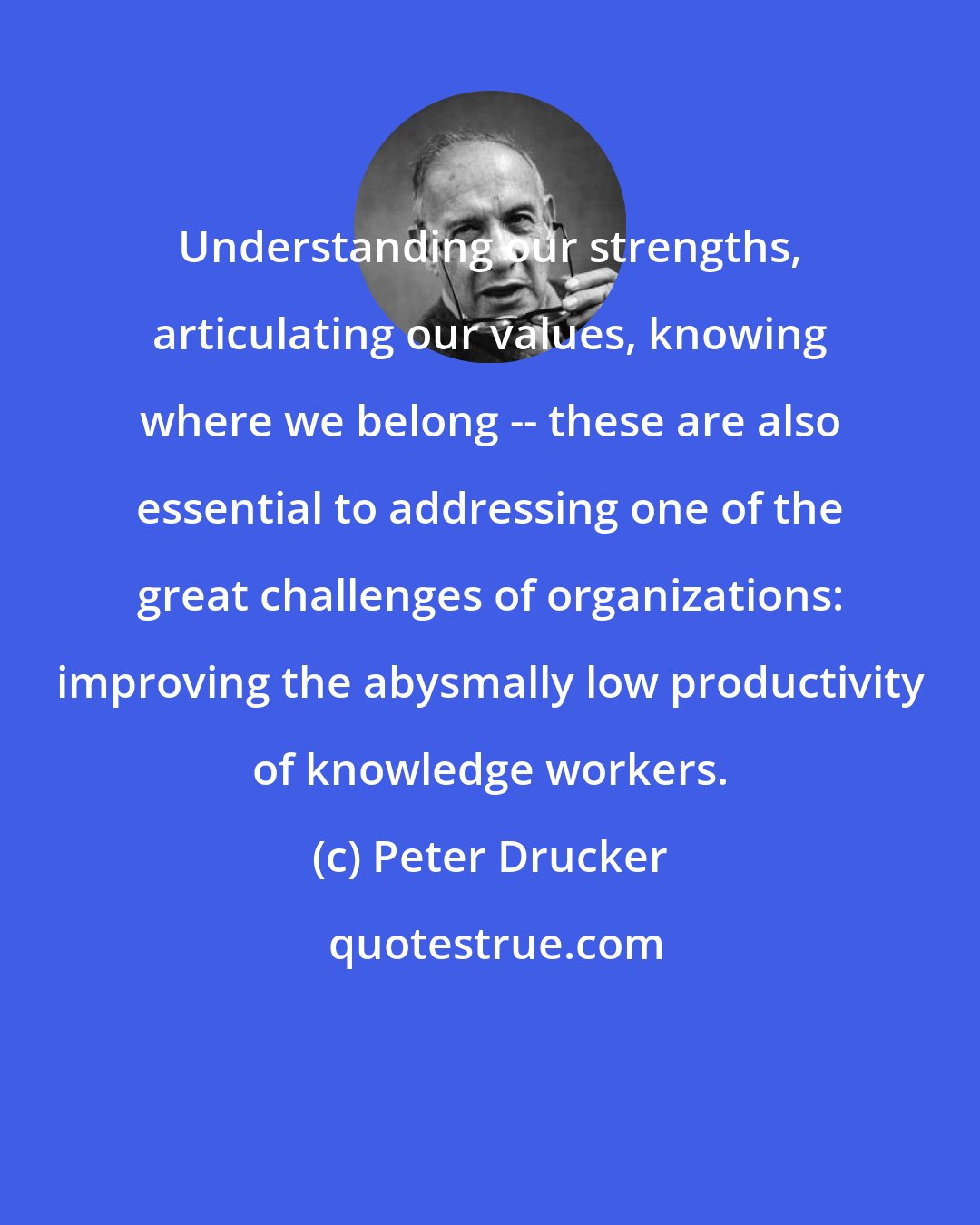 Peter Drucker: Understanding our strengths, articulating our values, knowing where we belong -- these are also essential to addressing one of the great challenges of organizations: improving the abysmally low productivity of knowledge workers.
