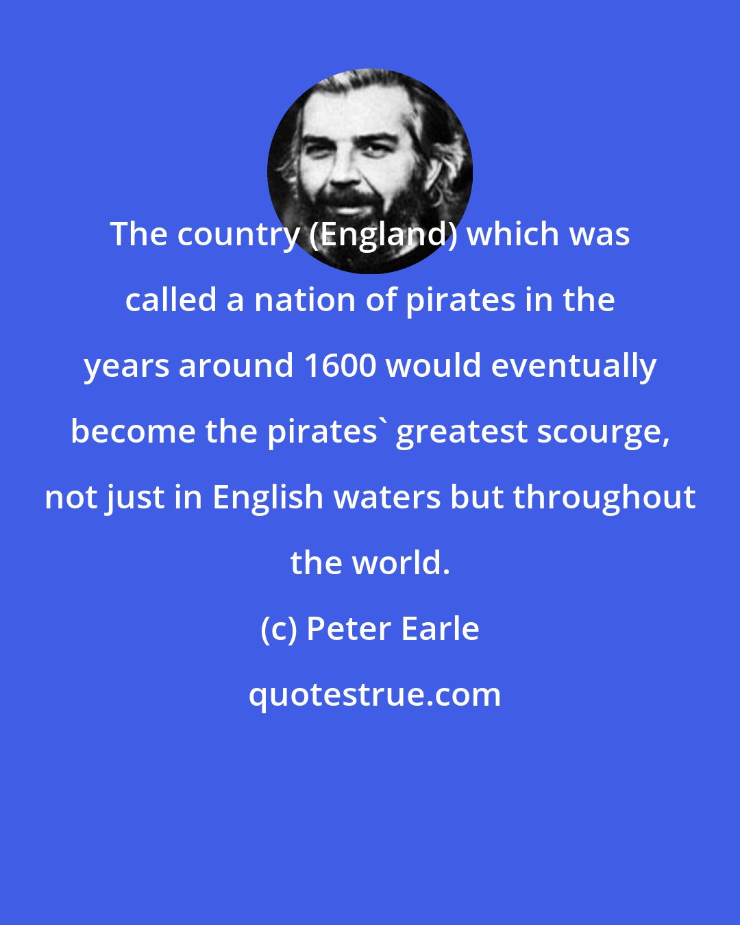 Peter Earle: The country (England) which was called a nation of pirates in the years around 1600 would eventually become the pirates' greatest scourge, not just in English waters but throughout the world.