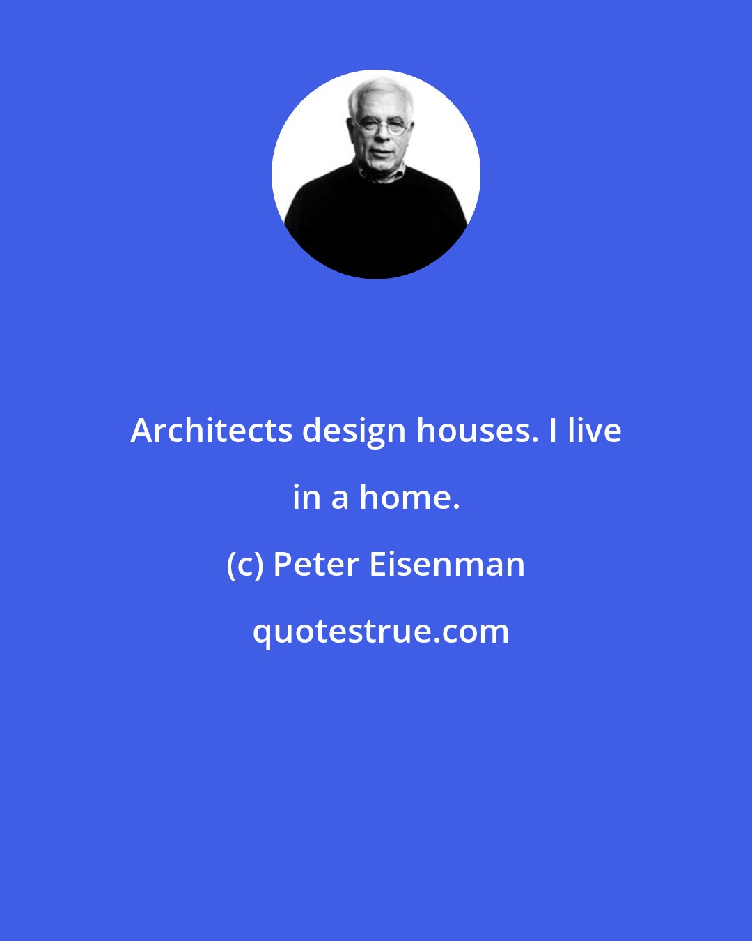 Peter Eisenman: Architects design houses. I live in a home.