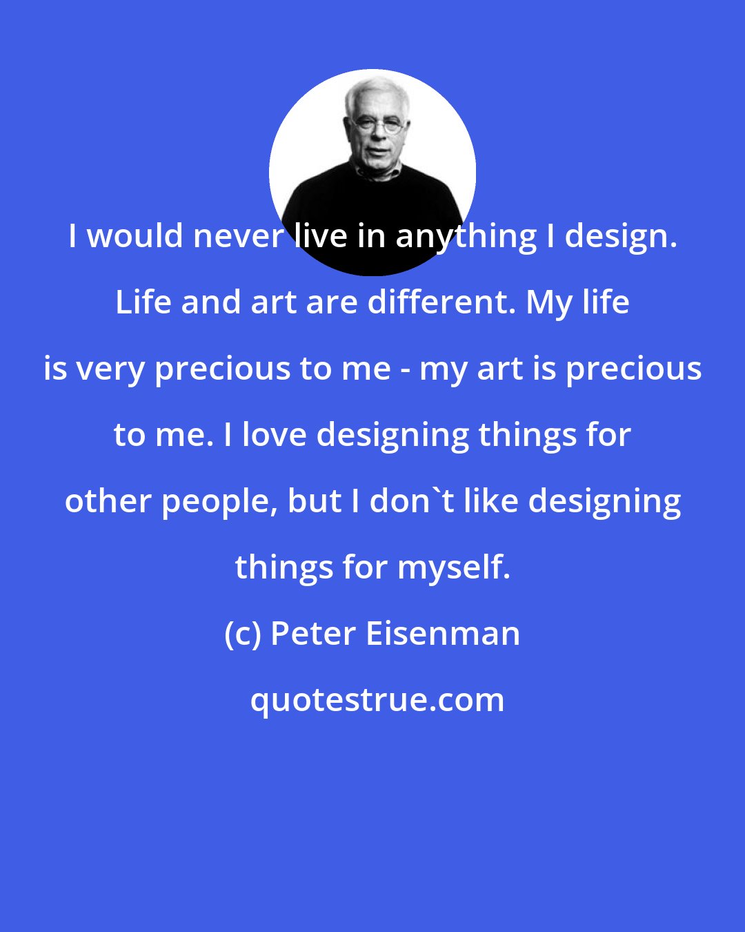 Peter Eisenman: I would never live in anything I design. Life and art are different. My life is very precious to me - my art is precious to me. I love designing things for other people, but I don't like designing things for myself.