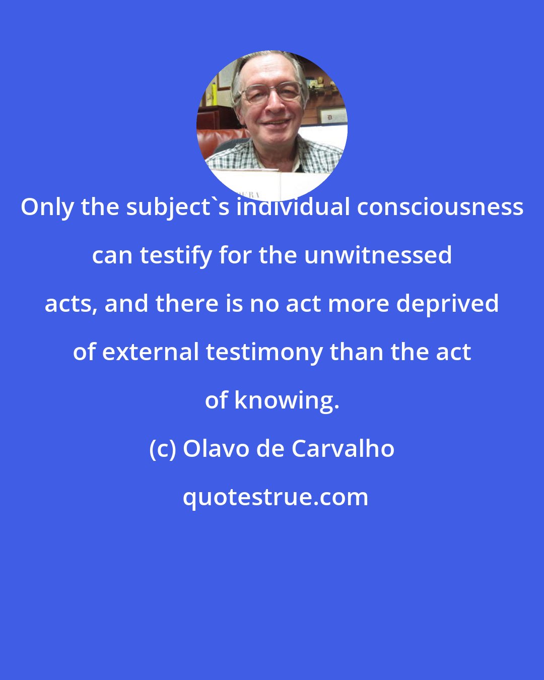 Olavo de Carvalho: Only the subject's individual consciousness can testify for the unwitnessed acts, and there is no act more deprived of external testimony than the act of knowing.