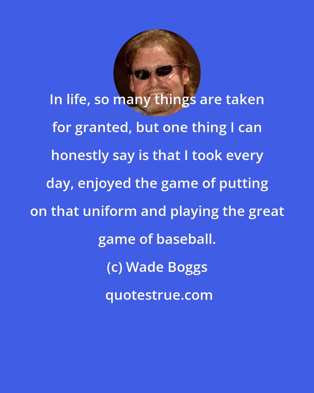 Wade Boggs: In life, so many things are taken for granted, but one thing I can honestly say is that I took every day, enjoyed the game of putting on that uniform and playing the great game of baseball.