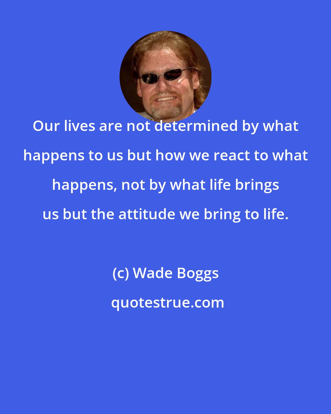 Wade Boggs: Our lives are not determined by what happens to us but how we react to what happens, not by what life brings us but the attitude we bring to life.