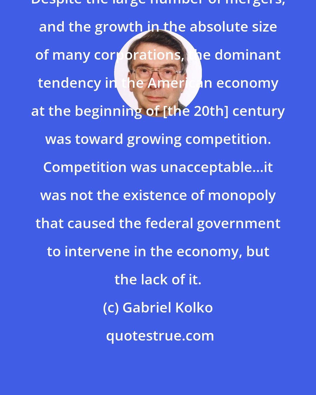Gabriel Kolko: Despite the large number of mergers, and the growth in the absolute size of many corporations, the dominant tendency in the American economy at the beginning of [the 20th] century was toward growing competition. Competition was unacceptable...it was not the existence of monopoly that caused the federal government to intervene in the economy, but the lack of it.
