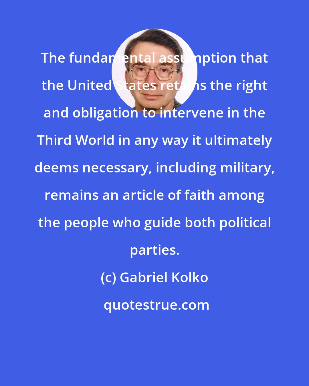 Gabriel Kolko: The fundamental assumption that the United States retains the right and obligation to intervene in the Third World in any way it ultimately deems necessary, including military, remains an article of faith among the people who guide both political parties.
