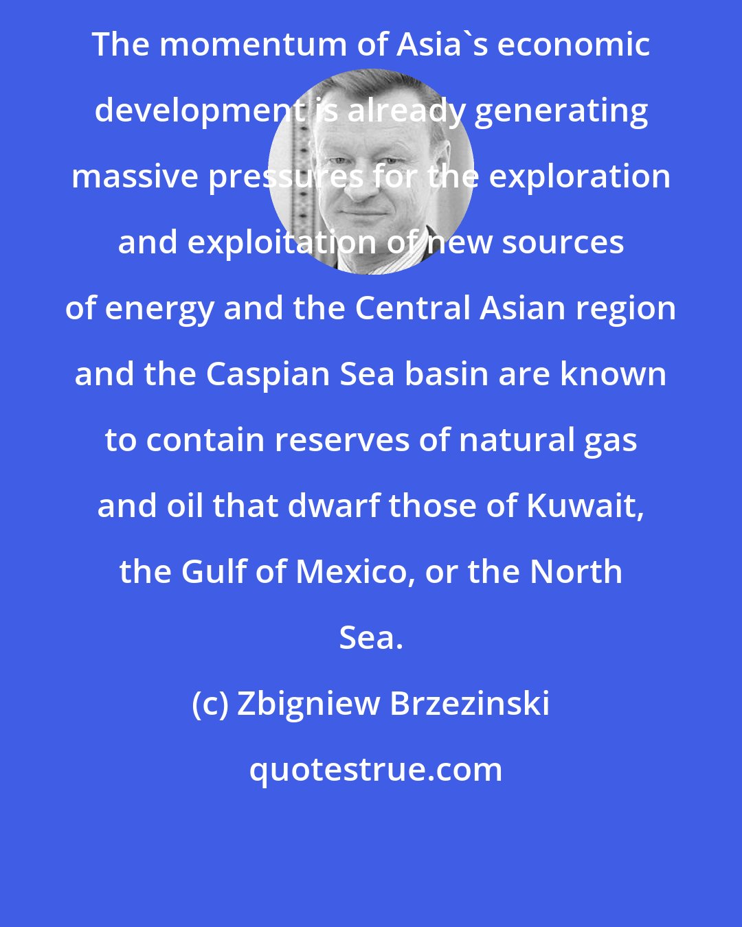 Zbigniew Brzezinski: The momentum of Asia's economic development is already generating massive pressures for the exploration and exploitation of new sources of energy and the Central Asian region and the Caspian Sea basin are known to contain reserves of natural gas and oil that dwarf those of Kuwait, the Gulf of Mexico, or the North Sea.