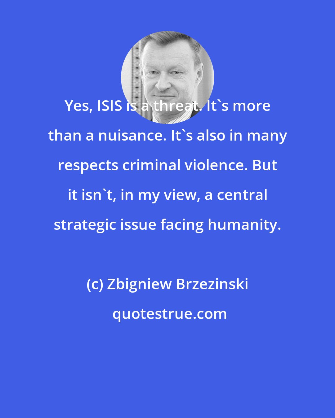 Zbigniew Brzezinski: Yes, ISIS is a threat. It's more than a nuisance. It's also in many respects criminal violence. But it isn't, in my view, a central strategic issue facing humanity.