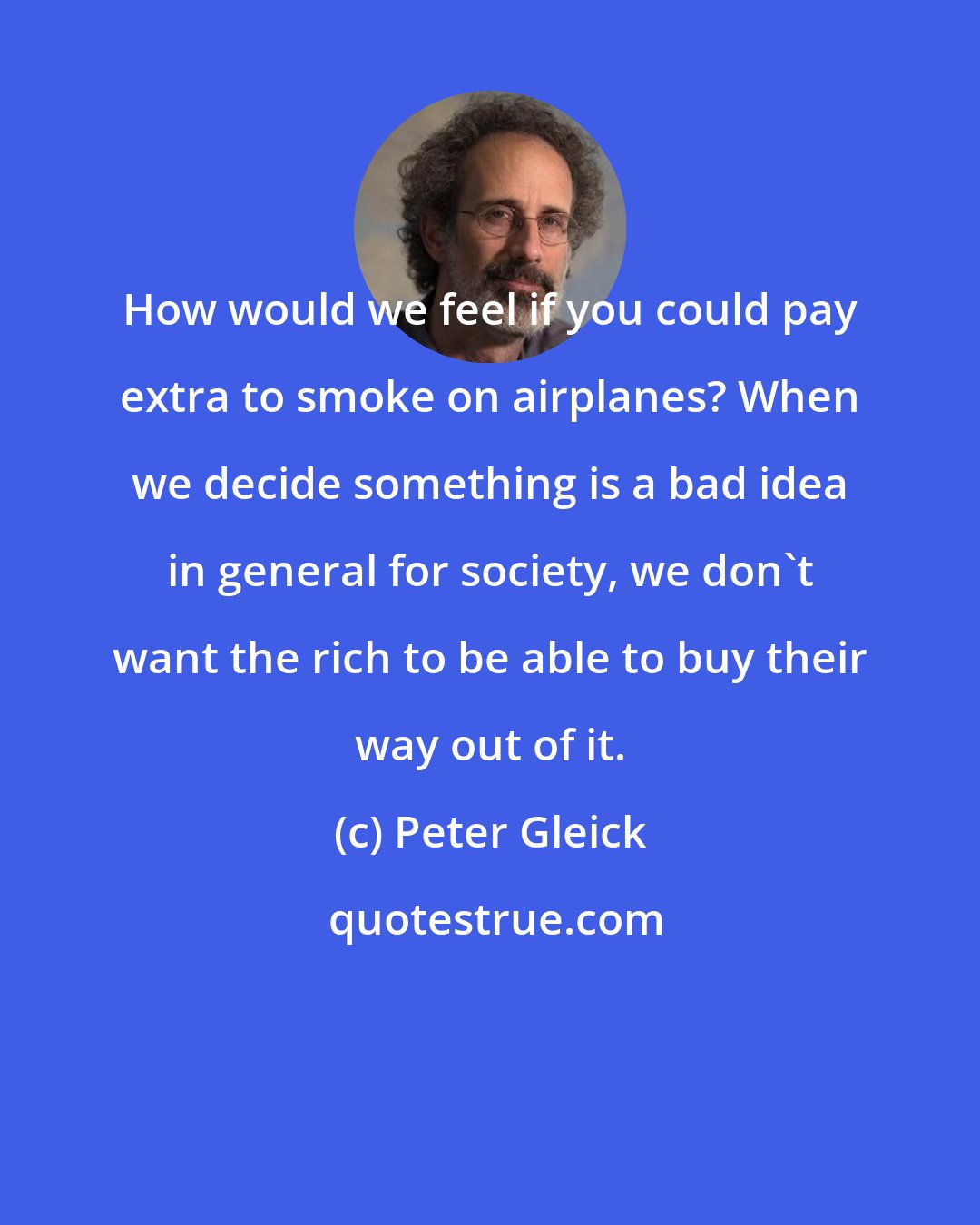 Peter Gleick: How would we feel if you could pay extra to smoke on airplanes? When we decide something is a bad idea in general for society, we don't want the rich to be able to buy their way out of it.