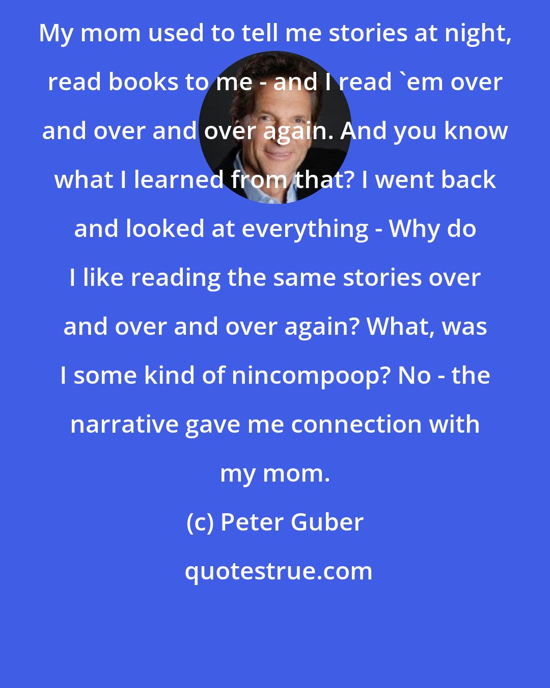 Peter Guber: My mom used to tell me stories at night, read books to me - and I read 'em over and over and over again. And you know what I learned from that? I went back and looked at everything - Why do I like reading the same stories over and over and over again? What, was I some kind of nincompoop? No - the narrative gave me connection with my mom.