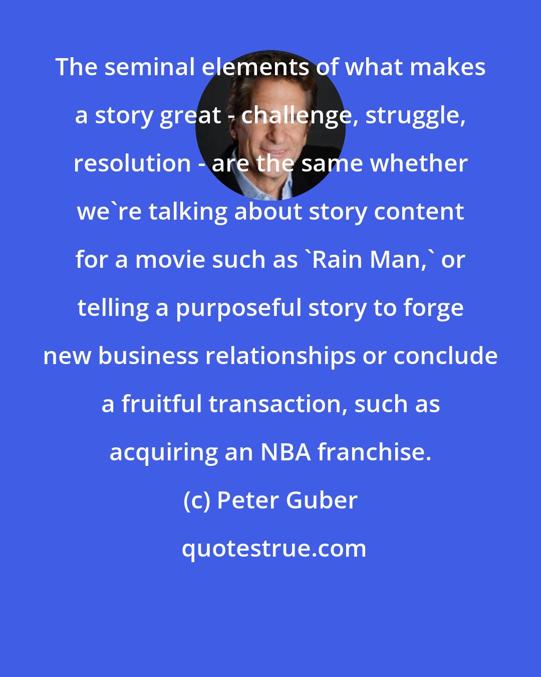 Peter Guber: The seminal elements of what makes a story great - challenge, struggle, resolution - are the same whether we're talking about story content for a movie such as 'Rain Man,' or telling a purposeful story to forge new business relationships or conclude a fruitful transaction, such as acquiring an NBA franchise.