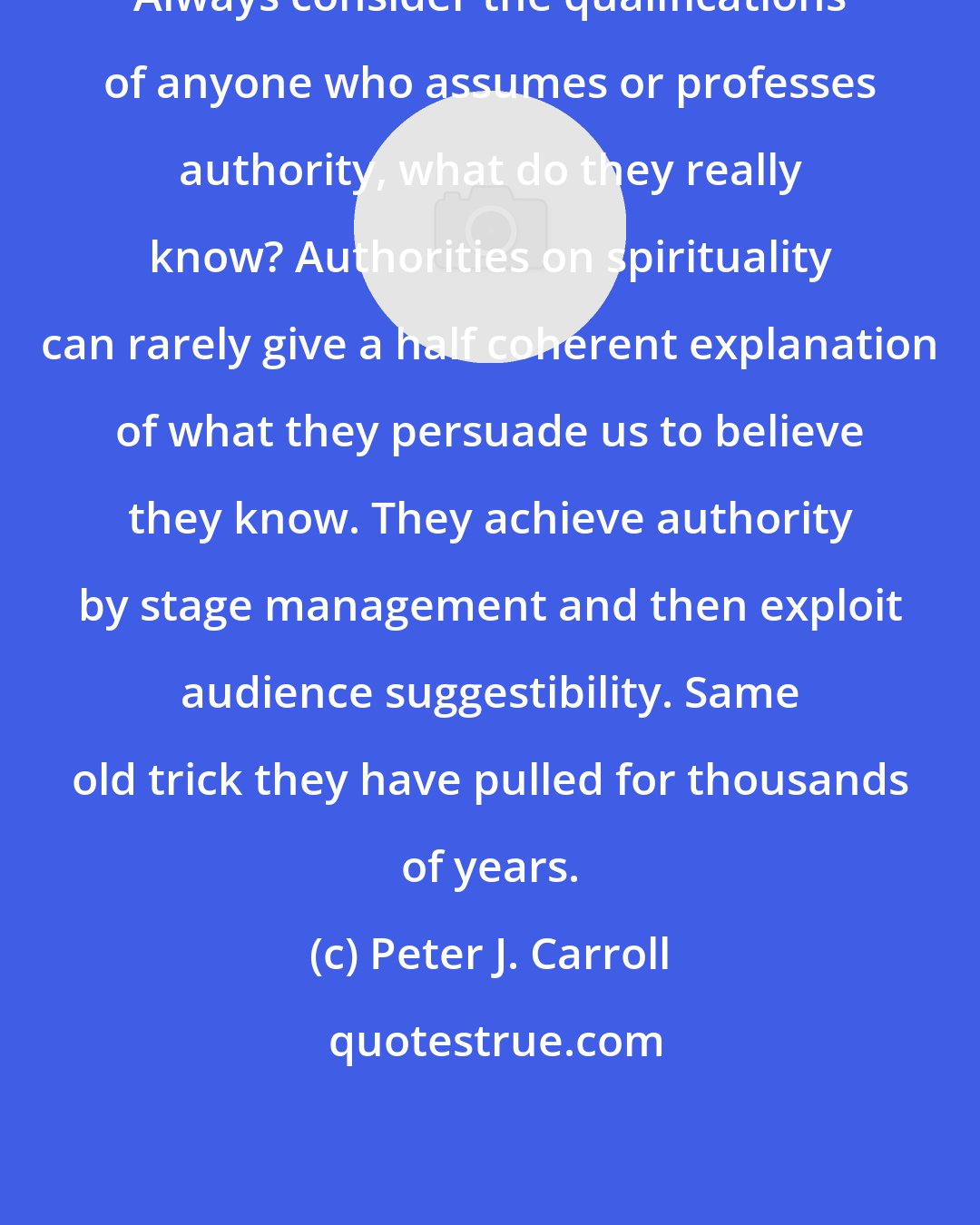 Peter J. Carroll: Always consider the qualifications of anyone who assumes or professes authority, what do they really know? Authorities on spirituality can rarely give a half coherent explanation of what they persuade us to believe they know. They achieve authority by stage management and then exploit audience suggestibility. Same old trick they have pulled for thousands of years.