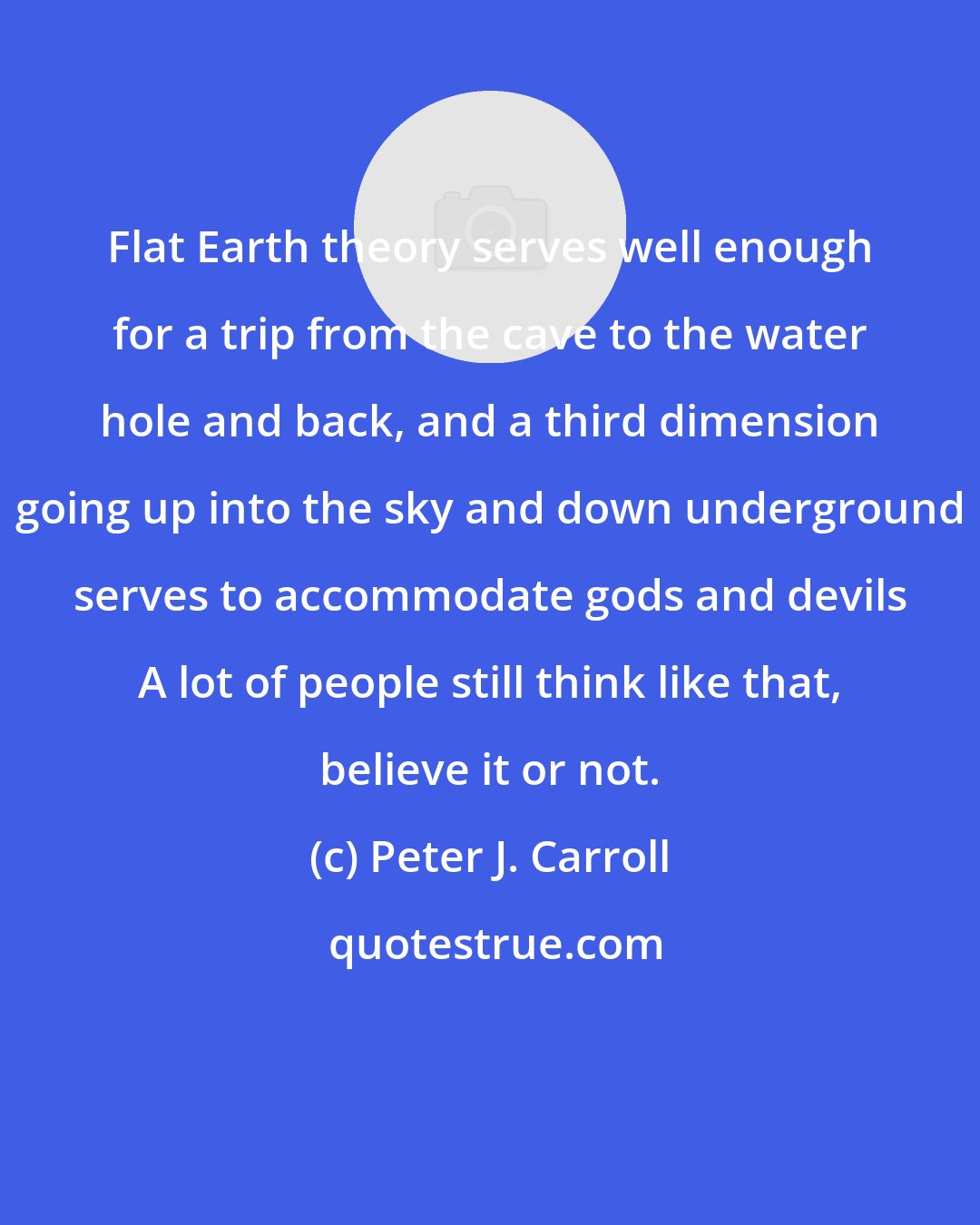 Peter J. Carroll: Flat Earth theory serves well enough for a trip from the cave to the water hole and back, and a third dimension going up into the sky and down underground serves to accommodate gods and devils A lot of people still think like that, believe it or not.