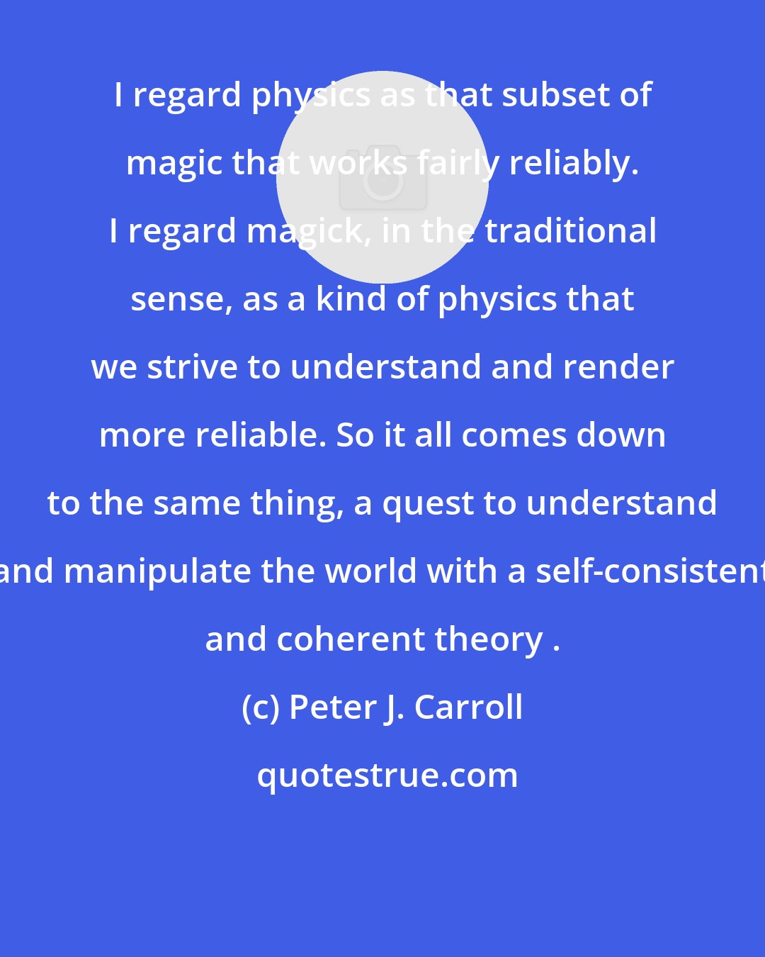 Peter J. Carroll: I regard physics as that subset of magic that works fairly reliably. I regard magick, in the traditional sense, as a kind of physics that we strive to understand and render more reliable. So it all comes down to the same thing, a quest to understand and manipulate the world with a self-consistent and coherent theory .