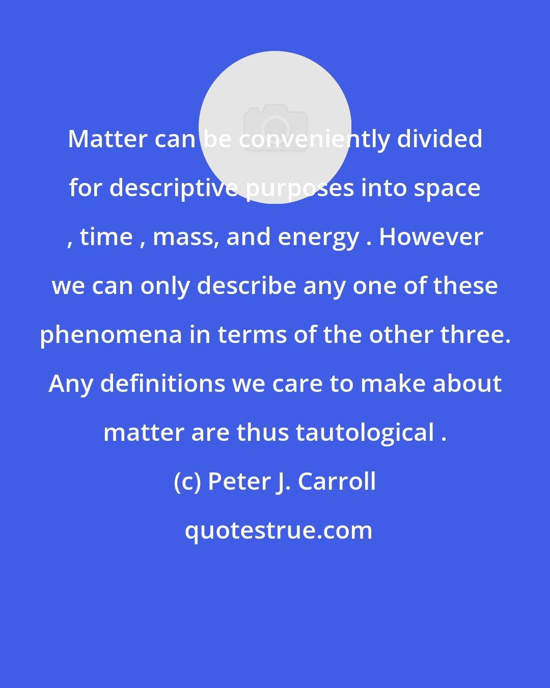 Peter J. Carroll: Matter can be conveniently divided for descriptive purposes into space , time , mass, and energy . However we can only describe any one of these phenomena in terms of the other three. Any definitions we care to make about matter are thus tautological .