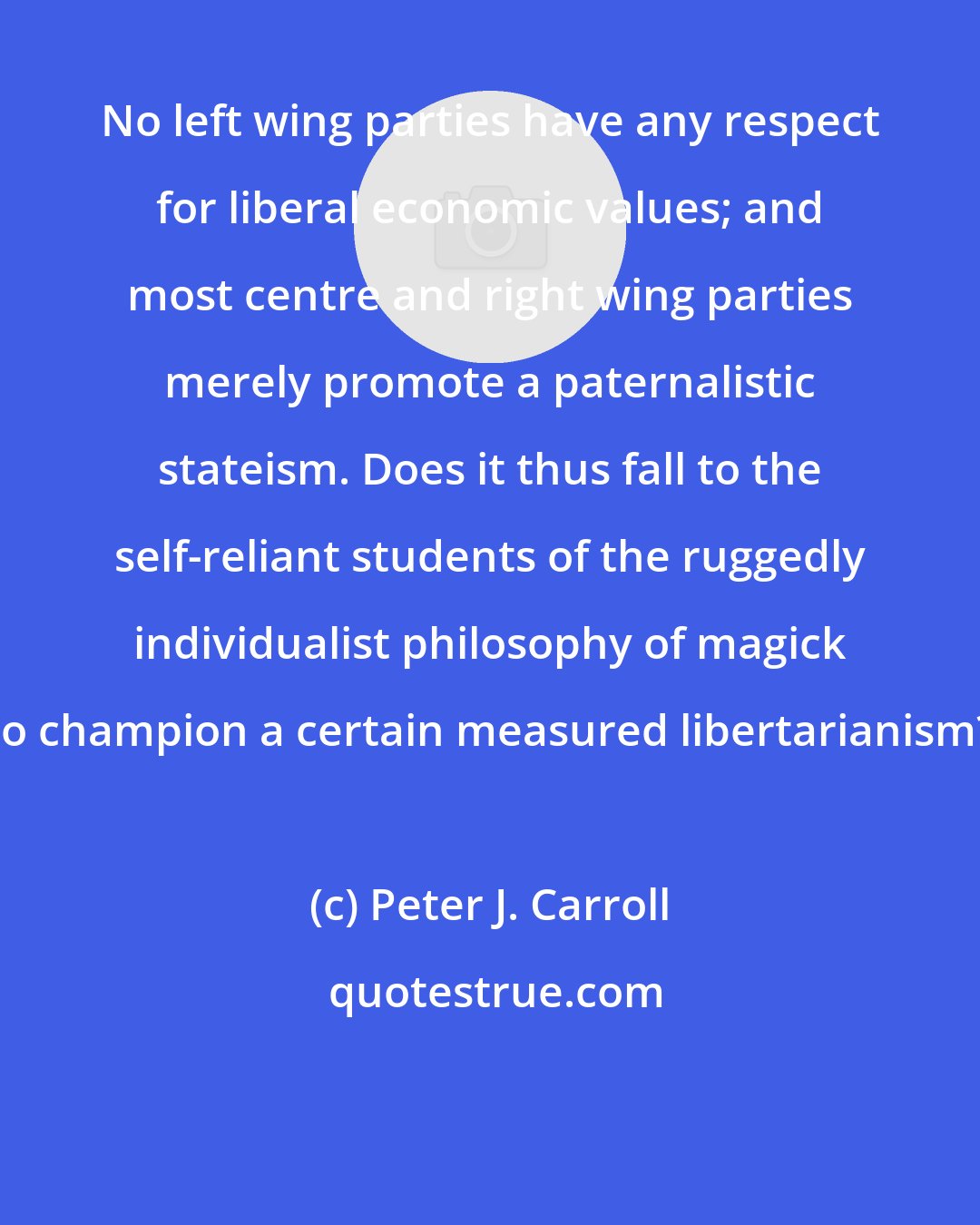 Peter J. Carroll: No left wing parties have any respect for liberal economic values; and most centre and right wing parties merely promote a paternalistic stateism. Does it thus fall to the self-reliant students of the ruggedly individualist philosophy of magick to champion a certain measured libertarianism?