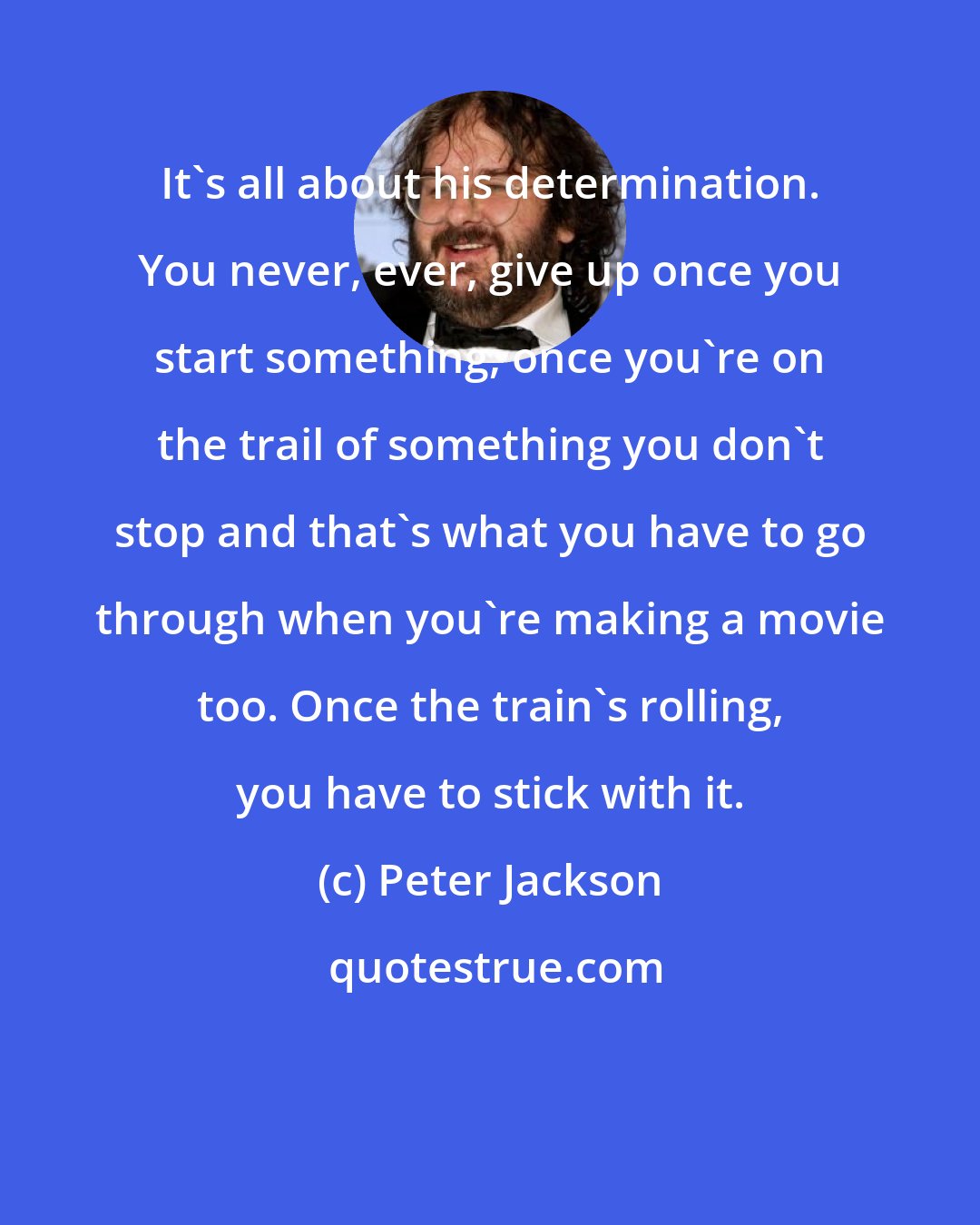 Peter Jackson: It's all about his determination. You never, ever, give up once you start something, once you're on the trail of something you don't stop and that's what you have to go through when you're making a movie too. Once the train's rolling, you have to stick with it.