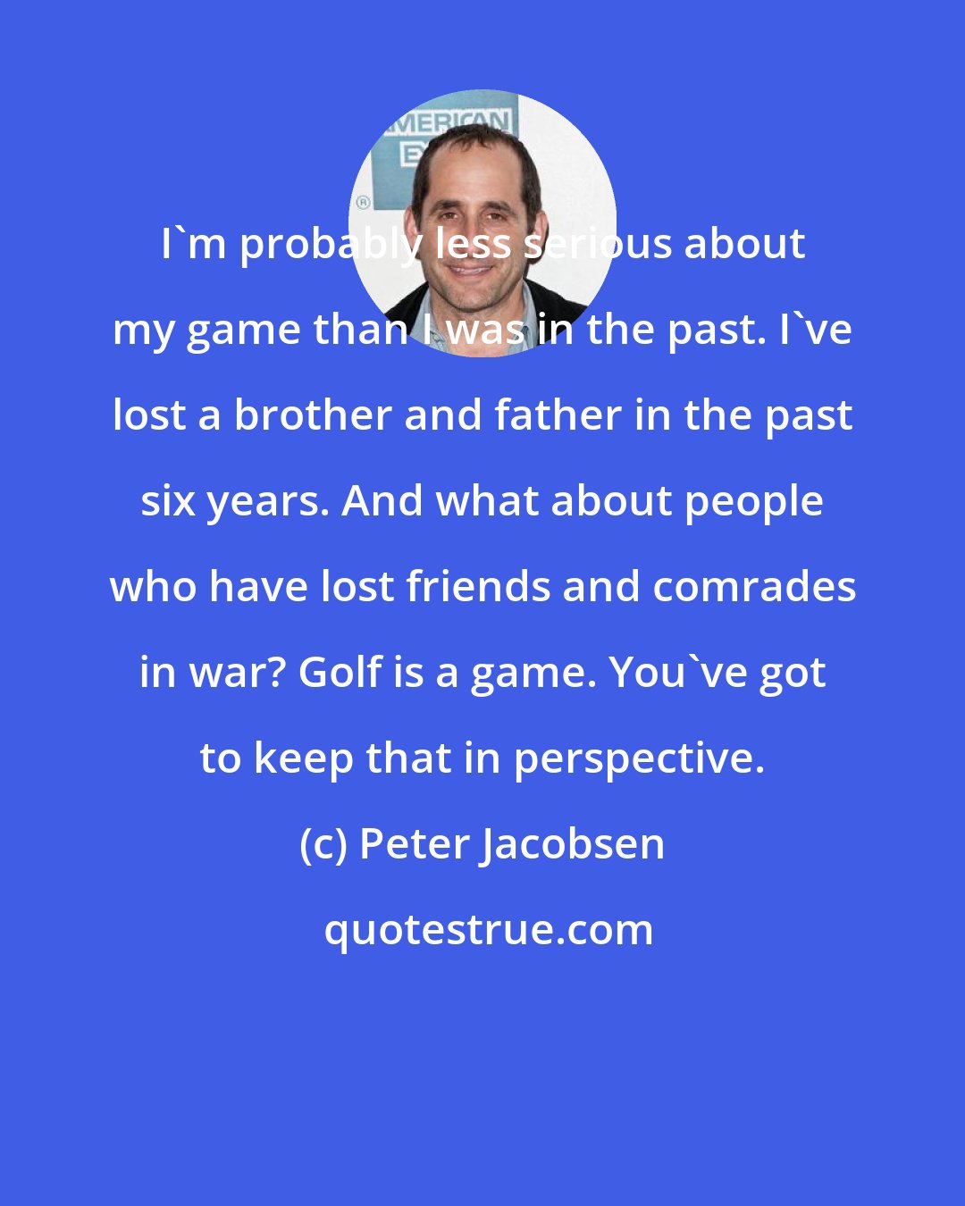 Peter Jacobsen: I'm probably less serious about my game than I was in the past. I've lost a brother and father in the past six years. And what about people who have lost friends and comrades in war? Golf is a game. You've got to keep that in perspective.
