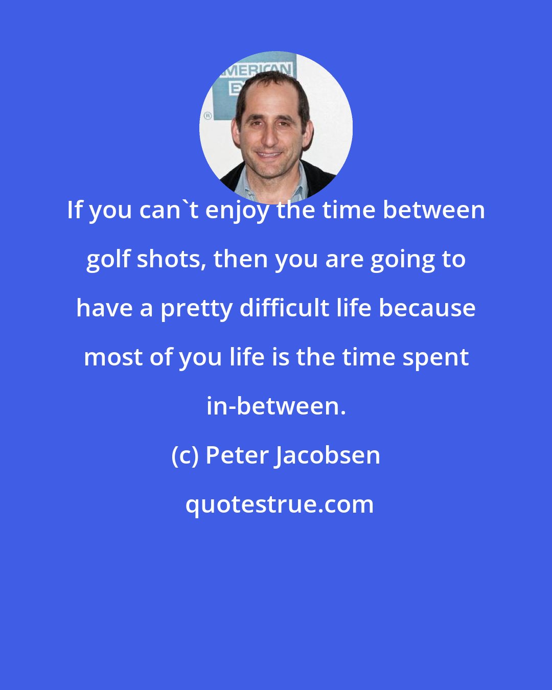 Peter Jacobsen: If you can't enjoy the time between golf shots, then you are going to have a pretty difficult life because most of you life is the time spent in-between.