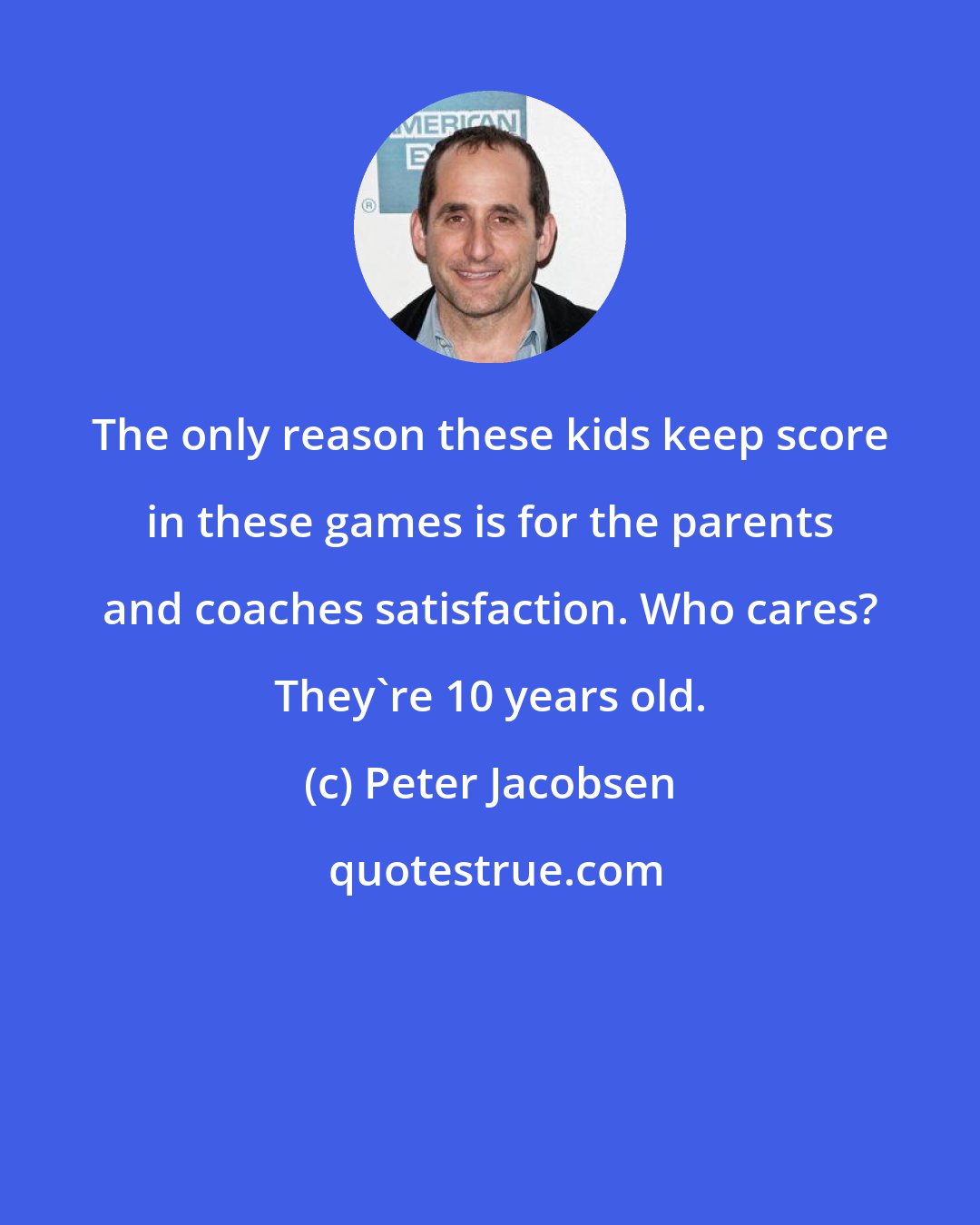 Peter Jacobsen: The only reason these kids keep score in these games is for the parents and coaches satisfaction. Who cares? They're 10 years old.