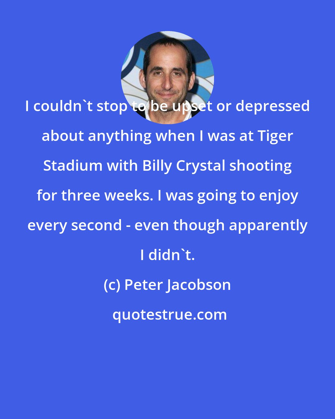 Peter Jacobson: I couldn't stop to be upset or depressed about anything when I was at Tiger Stadium with Billy Crystal shooting for three weeks. I was going to enjoy every second - even though apparently I didn't.