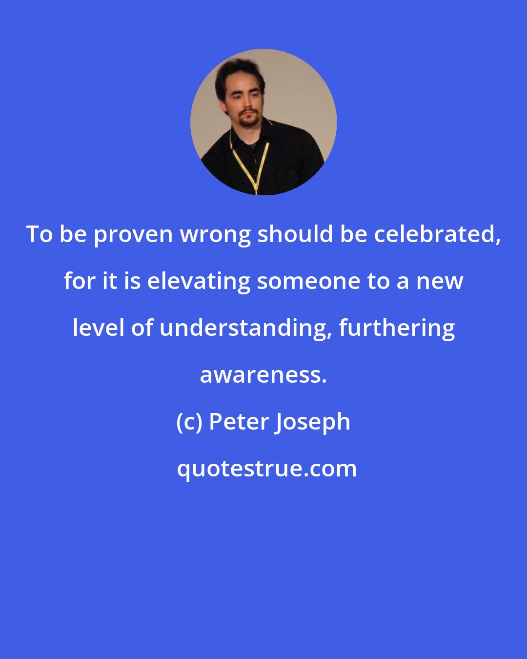Peter Joseph: To be proven wrong should be celebrated, for it is elevating someone to a new level of understanding, furthering awareness.