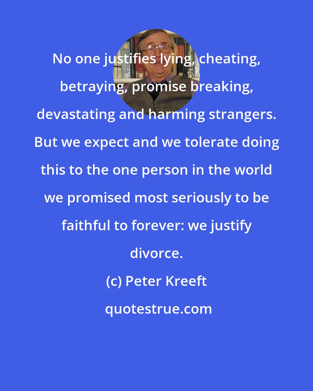 Peter Kreeft: No one justifies lying, cheating, betraying, promise breaking, devastating and harming strangers. But we expect and we tolerate doing this to the one person in the world we promised most seriously to be faithful to forever: we justify divorce.